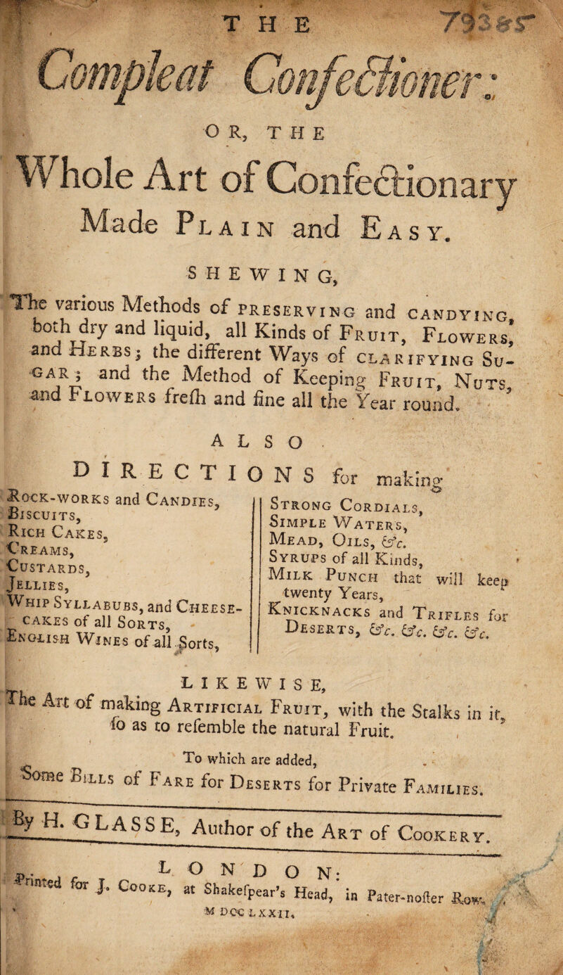 T H E OR, THE W hole Art of Confectionary Made Plain and Easy. SHEWING, The various Methods of preserving and candying both dry and liquid, all Kinds of Fruit, Flowers* and Herbs; the different Ways of clarifying Su¬ gar; and the Method of Keeping Fruit Nuts and Flowers frefli and fine all the Year round. ALSO . DIRECT ION S for making ■Rock-works and Candies, Biscuits, Rich Cakes, Creams, Custards, Jellies, Whip Syllabubs, and Cheese¬ cakes of all Sorts, Encash Wines of all Sorts, Strong Cordials, Simple Waters, Mead, Oils, &fc. Syrups of all Kinds, Milk Punch that will keep twenty Years, Knicknacks and Trifles for Deserts, &c. tfc. &c. cV. ' LIKEWISE, *e Arc of making Artificial Fruit, with the Stalks in it to as to refemble the natural Fruit. ® To which are added, Some Bills of Fare for Deserts for Private Families. ~. , LONDON- < ***. J“ CQ0KE' * ShakeW. Head,' in Pater-nofler .f ’ M DOC LXXII, m