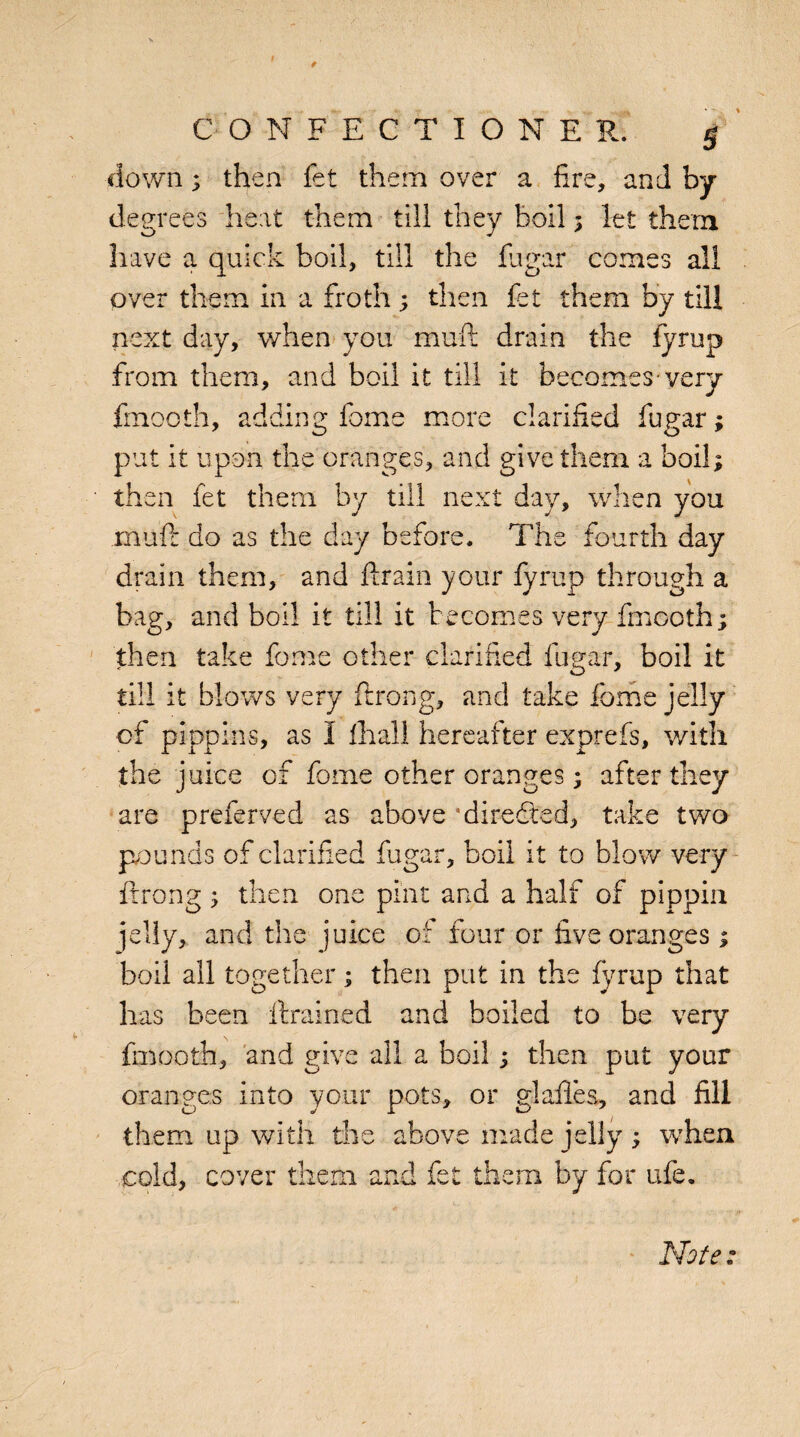 CONFECTIONER. g down; then fet them over a fire, and by- degrees heat them till they boil ; let them have a quick boil, till the fugar comes all over them in a froth; then fet them by till next day, when you muft drain the fyrup from them, and boil it till it becomes-very fmooth, adding feme more clarified fugar; put it upon the oranges, and give them a boil; then fet them by till next day, when you muft do as the day before. The fourth day drain them, and drain your fyrup through a bag, and boil it till it becomes very fmooth; then take fome other clarified fugar, boil it till it blows very ftrong, and take fome jelly of pippins, as I 111 all hereafter exprefs, with the juice of fome other oranges; after they are preferved as above ’diredted, take two pounds of clarified fugar, boil it to blow very ftrong ; then one pint and a half of pippin jelly, and the juice of four or five oranges; boil all together; then put in the fyrup that has been drained and boiled to be very fmooth, and give all a boil; then put your oranges into your pots, or glades, and fill them up with the above made jelly ; when cold, cover them and fet them by for ufe.