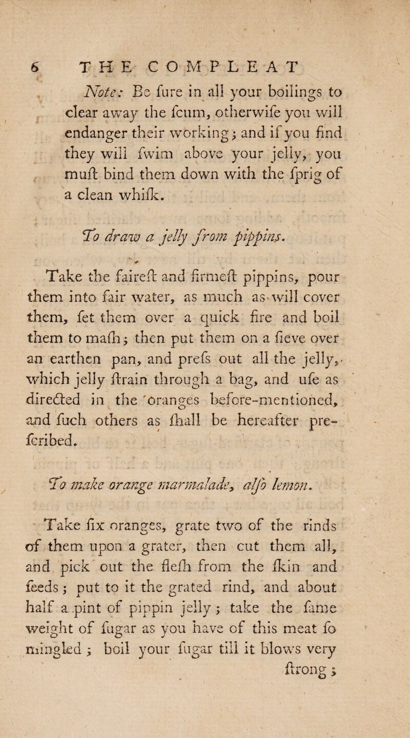 Note: Be fare in all your boilings to clear away the fcum, otherwife you will endanger their working; and if you find they will fwim above your jelly, you muft bind them down with the iprig of a clean whifk. To draw a jelly from pippins. **v * Take the fairefi: and firmed: pippins, pour them into fair water, as much as-will cover them, fet them over a quick fire and boil them to mafh; then put them on a fieve over an earthen pan, and prefs out all the jelly,- which jelly brain through a bag, and ufe as directed in the oranges before-mentioned, and fuch others as final! be hereafter pre¬ scribed e To make orange marmalade, aljo lemon. Take fix oranges, grate two of the rinds of them upon a grater, then cut them all, and pick out the flefh from the fikin and feeds; put to it the grated rind, and about half a pint of pippin jelly ; take the fame weight of fugar as you have of this meat fo mingled ; boil your fugar till it blows very ftrong>