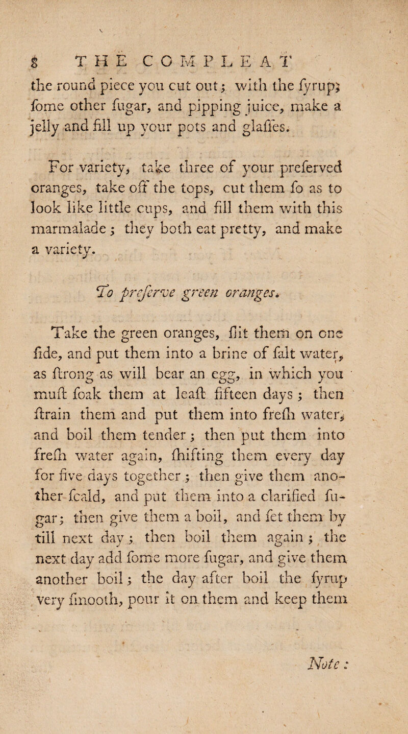 the round piece you cut out; with the iyrup* fonie other fugar, and pipping juice, make a jelly and fill up your pots and glaffes. For variety, take three of your preferved oranges, take off the tops, cut them fo as to look like little cups, and fill them with this marmalade; they both eat pretty, and make a variety. To prefer ve green oranges* Take the green oranges, flit them on one fide, and put them into a brine of fait water, as flrong as will bear an egg, in which you mu ft foak them at leaft fifteen days ; then ftrain them and put them into frefti water, and boil them tender; then put them into JL frefti water again, fhifting them every day for five days together -y then give them ano¬ ther feald, and put them into a clarified fu¬ gar ; then give them a boil, and fet them- by till next day y then boil them again ; the next day add fome more fugar, and give them another boilthe day after boil the fyrup very finootii, pour it on them and keep them