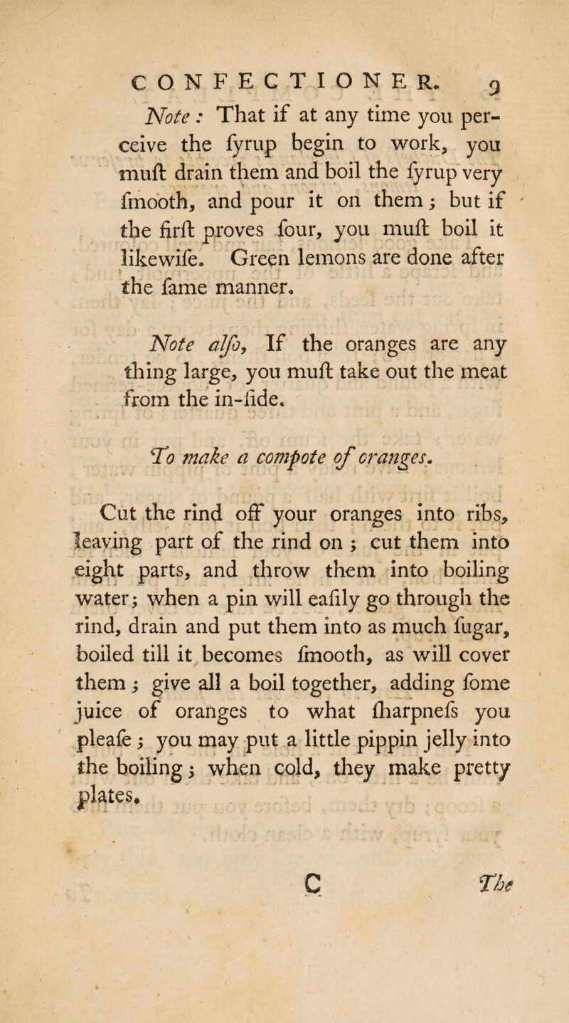 Note : That if at any time you per¬ ceive the fyrup begin to work, you muft drain them and boil the fyrup very fmooth, and pour it on them; but if the firft proves four, you muft boil it likewife. Green lemons are done after * . . •. - •• .* * * the fame manner, ■'. v ; * . • - n t / i. r' Note alfo, If the oranges are any thing large, you muft take out the meat from the in-ilde. \ - /*• * •* ' •' ; : M ;a', : . (' 1 : - To make a compote of oranges. Cut the rind off your oranges into ribs, leaving part of the rind on ; cut them into eight parts, and throw them into boiling water; when a pin will eaftly go through the rind, drain and put them into as much fugar, boiled till it becomes fmooth, as will cover them ; give all a boil together, adding fome juice of oranges to what fharpnefs you pleafe ; you may put a little pippin jelly into the boiling; when cold, they make pretty plates.