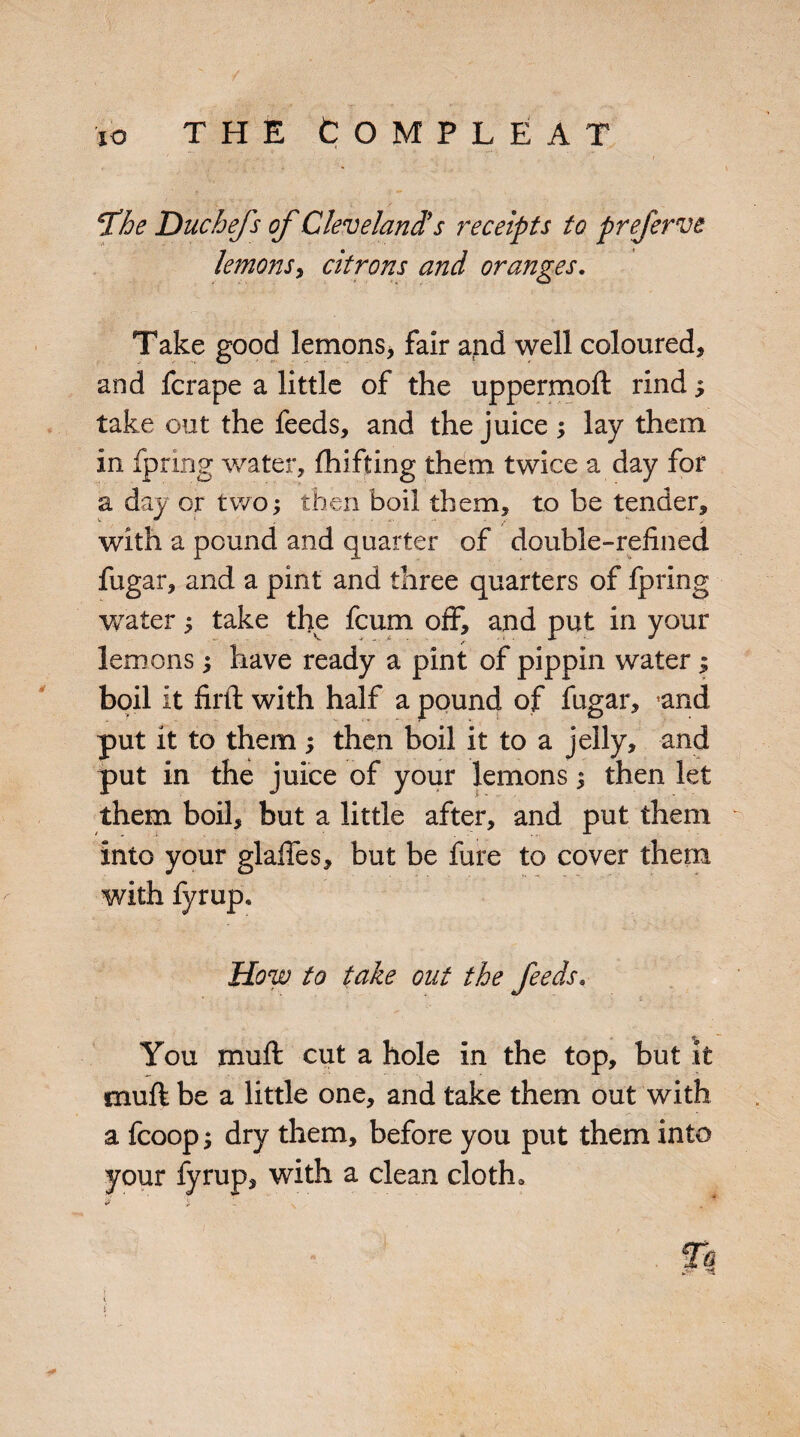 T’he Duchefs of Cleveland's receipts to preferve lemons, citrons and oranges. Take good lemons, fair and well coloured, and fcrape a little of the uppermoft rind; take out the feeds, and the juice ; lay them in fpring water, fhi fifing them twice a day for a day or two; then boil them, to be tender, with a pound and quarter of double-refined fugar, and a pint and three quarters of fpring water ^ take the fcum off, and put in your lemons; have ready a pint of pippin water; boil it firtl: with half a pound of fugar, ’and put it to them ; then boil it to a jelly, and put in the juice of your lemons; then let them boil, but a little after, and put them into your glades, but be fure to cover them with fyrup. How to take out the feeds« You muff cut a hole in the top, but it muff be a little one, and take them out with a fcoop; dry them, before you put them into your fyrup, with a clean cloth. Tq