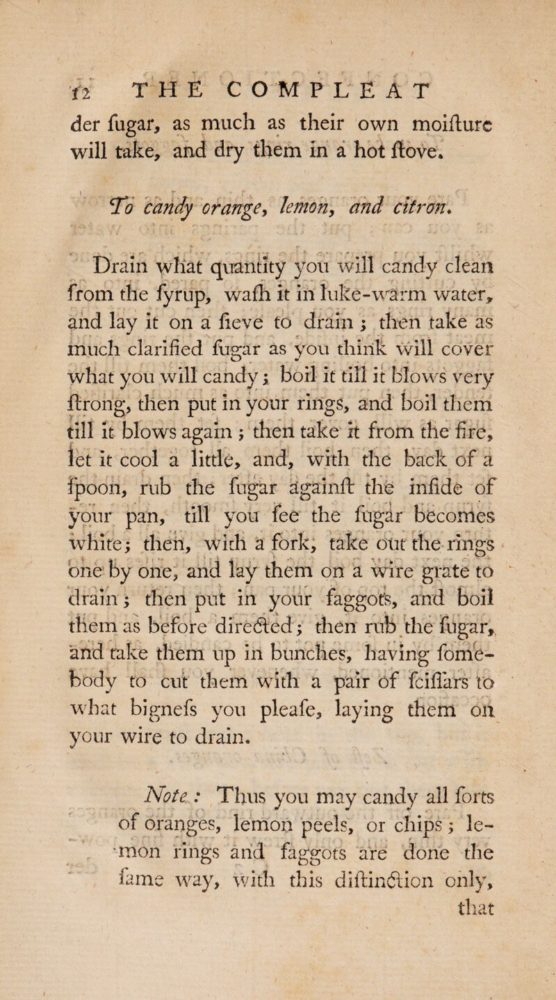 der fugar, as much as their own moifturc will take, and dry them in a hot flove. To candy orange, lemony and citron. Drain what quantity you will candy clean from the fyrup, wafh it in hike-warm water, and lay it on a lieve to drain ; then take as much clarified fugar as you think will cover what you will candy ; boil it till it blows very ftrong, then put in your rings, and boil them till it blows again ; then take it from the fire, let it cool a little, and, with the back of a [ V ipoon, rub the fugar againft the infide of your pan, till you fee the fugar becomes white; then, with a fork, take out the rings one by one, arid lay them on a wire grate to drain; then put in your faggot's, and boil them as before directed; then rub the fugar, and fake them up in bunches, having home¬ body to cut them with a pair of fciffars to what bignefs you pleafe, laying them on your wire to drain* Note : Thus you may candy ail forts of oranges, lemon peels, or chips; le¬ mon rings and faggots are done the time way, with this diftindtion only, that