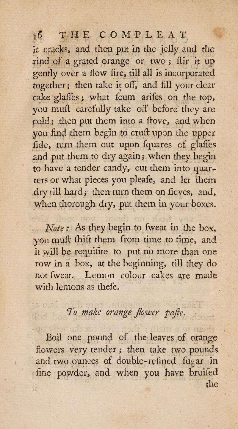 it cracks, and. then put in the jelly and the rind of a grated orange or two; ftir it up gently over a flow fire, till all is incorporated together; then take it off, and fill your clear cake glafies; what fcum arifes on the top, you muft carefully take off before they are cold; then put them into a ftove, and when you find them begin to cruft upon the upper fide, turn them out upon fquares of glafies and put them to dry again; when they begin to have a tender candy, cut them into quar¬ ters or what pieces you pleafe, and let them dry till hard; then turn them on fieves, and, when thorough dry, put them in your boxes. Note: As they begin to fweat in the box, you muft ftiift them from time to time, and it will be requilite to put no more than one row in a box, at the beginning, till they do not fweat. Lemon colour cakes are made with lemons as thefe. 7# make orange flower fafle. Boil one pound of the leaves of orange flowers very tender; then take two pounds and two ounces of double-refined fugar in fine powder, and when you have bruifed the