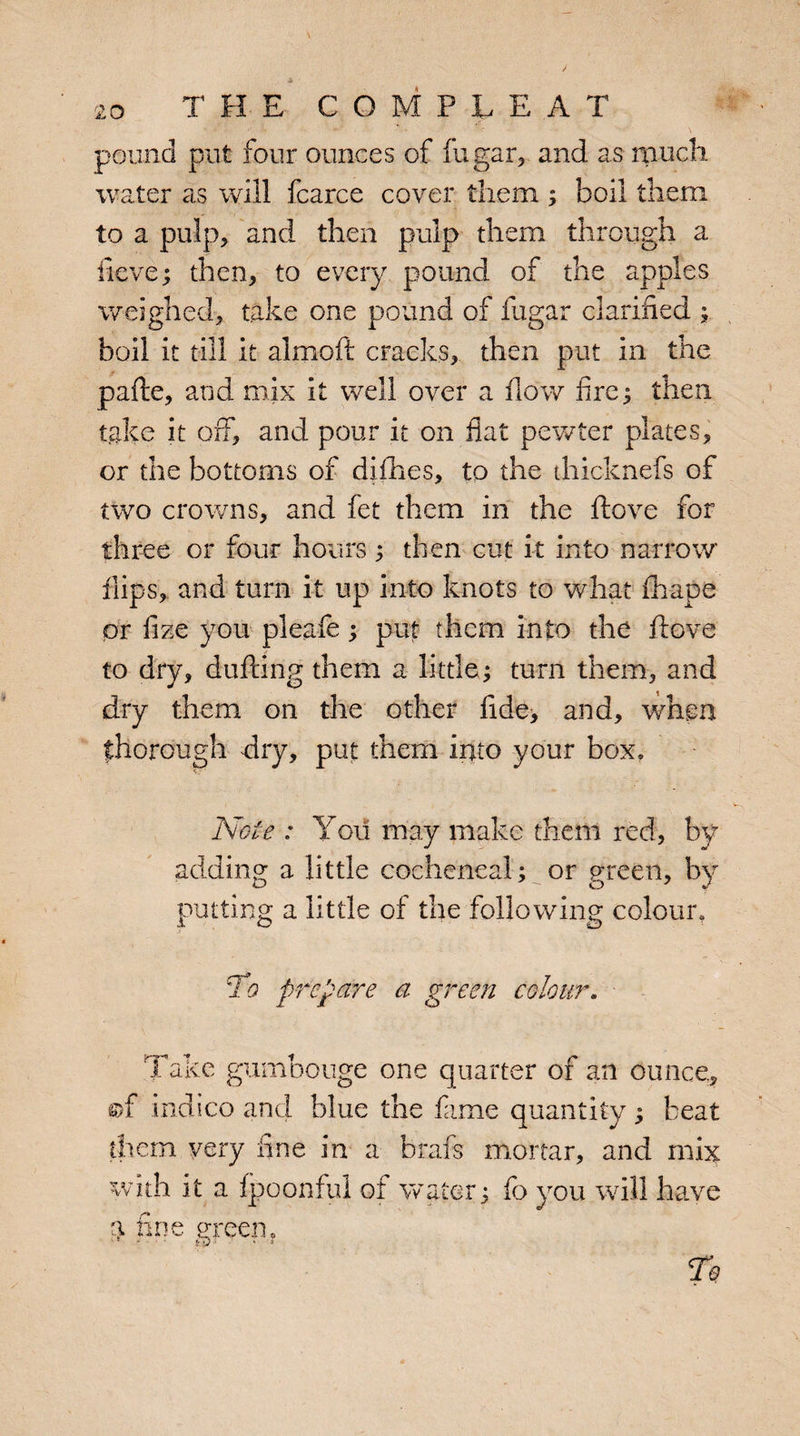 THE COMPiE A T pound put four ounces of fugar, and as much water as will fcarce cover them ; boil them to a pulp? and then pulp them through a ilevG; then, to every pound of the apples weighed, take one pound of fugar clarified ; boil it till it almoft cracks, then put in the pafte, and mix it well over a flow fire3 then take it off, and pour it on fiat pewter plates, or the bottoms of difhes, to the diicknefs of two crowns, and fet them in the ftove for three or four hours ; then cut it into narrow flips, and turn it up into knots to what fhape or fize you pleafe; put them into the ffove to dry, duffing them a little; turn them, and dry them on the other fide, and, when thorough dry, put them into your box. Note : You may make them red, by- adding a little cocheneal; or green, by putting a little of the following colour. To prepare a green colour. Take gumbouge one quarter of an ounce, ©f indico and blue the fame quantity; beat them very fine in a brafs mortar, and mix with it a fpoonful ot water: fo you will have a fine green ?