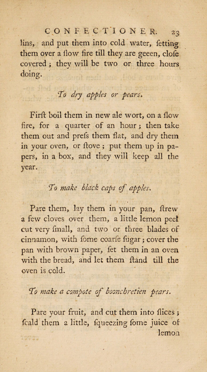 lins, and put them into cold water, fetting them over a flow fire till they are geeen, clofe covered; they will be two or three hours doing. To dry apples or pears* Firft boil them in new ale wort, on a flow fire, for a quarter of an hour; then take them out and prefs them fiat, and dry them in your oven, or ftove ; put them up in pa¬ pers, in a box, and they will keep all the year. \ S' • - •. y . \ ' To make black caps of apples. / <* Pare them, lay them in your pan, ftrew a few cloves over them, a little lemon peel cut very fmall, and two or three blades of cinnamon, with fome coarfe fugar; cover the pan with brown paper, fet them in an oven with the bread, and let them hand till the oven is cold. To make a compote of boonchretien pears. Pare your fruit, and cut them into flices ; fcald them a little, fqueezing fome juice of lemon