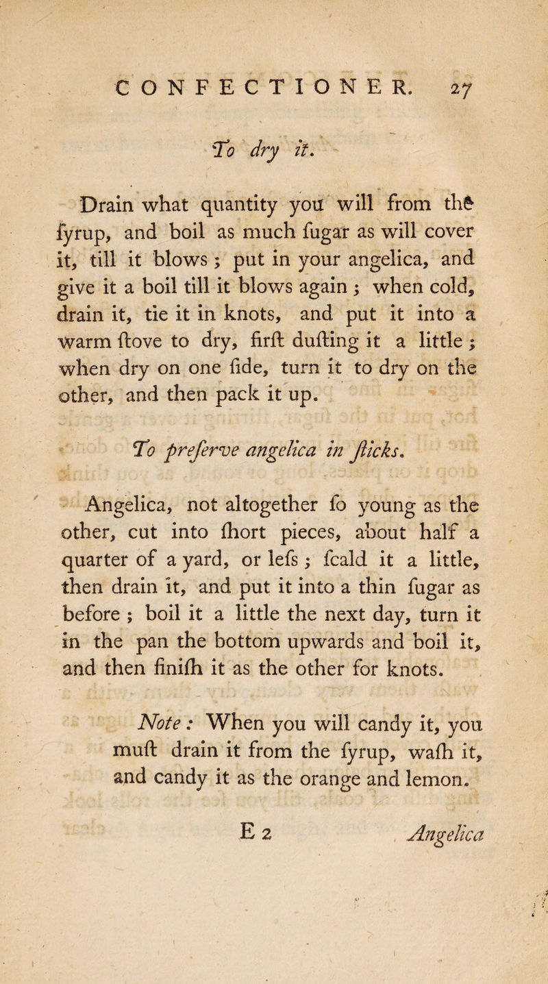 To dry it. t Drain what quantity yon will from thfr fyrup, and boil as much fugar as will cover it, till it blows; put in your angelica, and give it a boil till it blows again ; when cold, drain it, tie it in knots, and put it into a Warm ftove to dry, firft dlifting it a little ; when dry on one fide, turn it to dry on the other, and then pack it up. To preferve angelica in flicks* Angelica, not altogether fo young as the other, cut into ftiort pieces, about half a quarter of a yard, or lefs; fcald it a little, then drain it, and put it into a thin fugar as before ; boil it a little the next day, turn it in the pan the bottom upwards and boil it, and then finifh it as the other for knots. Note: When you will candy it, you muft drain it from the fyrup, wafh it, and candy it as the orange and lemon. E 2 Angelica y 4 & ' !f 1 V I