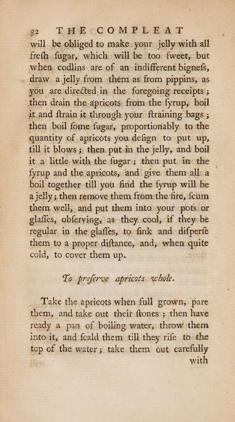 xJ will be obliged to make your jelly with all frefh fugar, which will be too fweet, but when codlins are of an indifferent bignefs, draw a jelly from them as from pippins, as you are directed in the foregoing receipts; then drain the apricots from the fyrup, boil it and ftrain it through your {training bags $ then boil fome fugar, proportionally to the quantity of apricots you defign to put up, till it blows; then put in the jelly? and boil it a little with the fugar ; then put in the fyrup and the apricots, and give them all a boil together till you find the fyrup will be a jelly; then remove them from the fire, fcum them well, and put them into your pots or glaffes, obferving, as they cool, if they be regular in the glaffes, to fink and difperfe them to a proper diflance, and, when quite cold, to cover them up. To preferve apricots whole. Take the apricots when full grown, pare them, and take out their hones ; then have ready a pan of boiling water, throw them into it, and fcald them till they rife to the top of the water; take them out carefully with