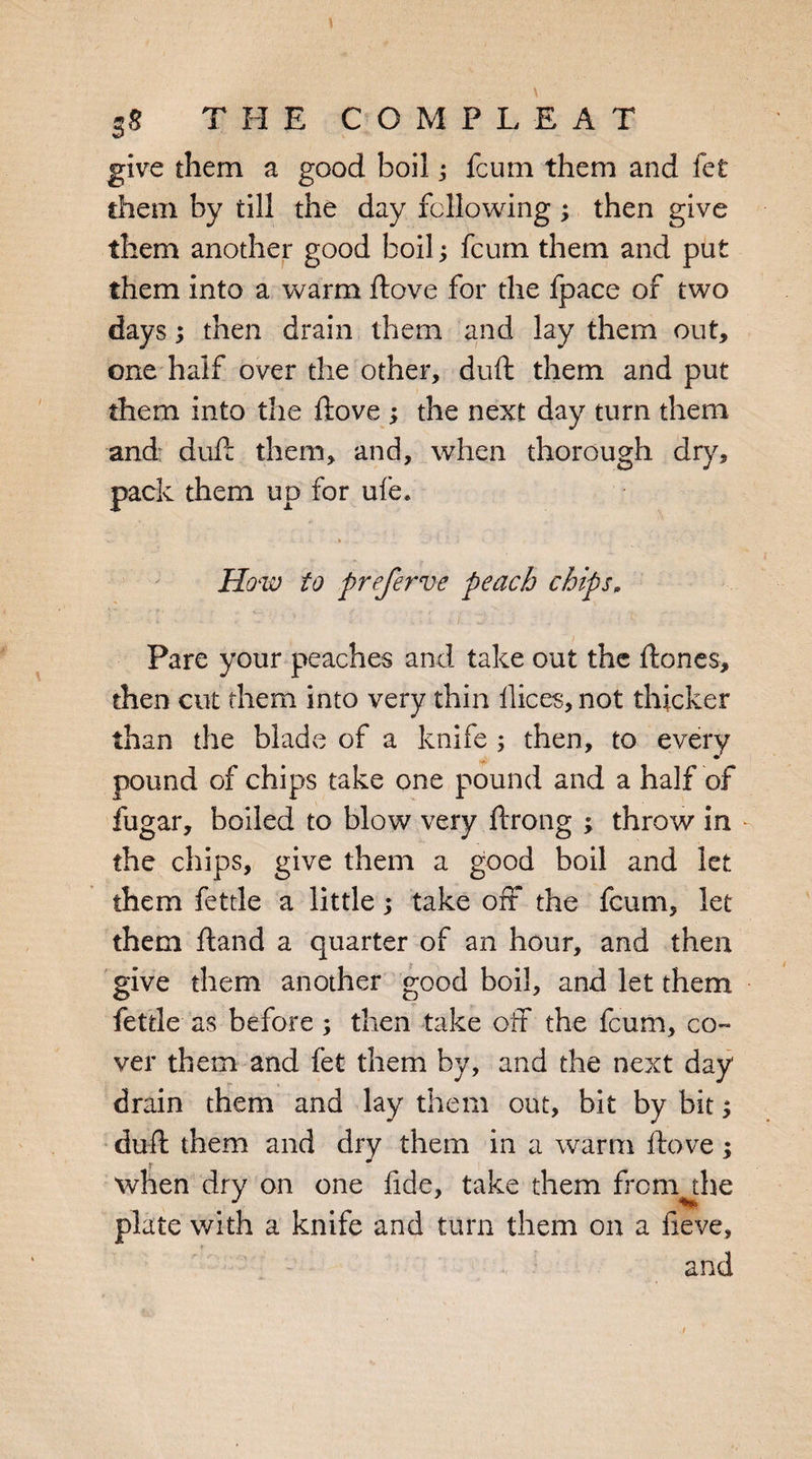 give them a good boil; fcum them and let them by till the day following; then give them another good boil; fcum them and put them into a warm ftove for the fpace of two days; then drain them and lay them out, one half over the other, duft them and put them into the ftove ; the next day turn them and duft them, and, when thorough dry, pack them up for ufe* How to preferve peach chips. Pare your peaches and take out the ftones, then cut them into very thin ilices, not thicker than the blade of a knife ; then, to every pound of chips take one pound and a half of fugar, boiled to blow very ftrong ; throw in the chips, give them a good boil and let them fettle a little; take off the fcum, let them ftand a quarter of an hour, and then give them another good boil, and let them fettle as before; then take off the fcum, co¬ ver them and fet them by, and the next day drain them and lay them out, bit by bit; duft them and dry them in a warm ftove; when dry on one fide, take them from the plate with a knife and turn them on a fieve, and