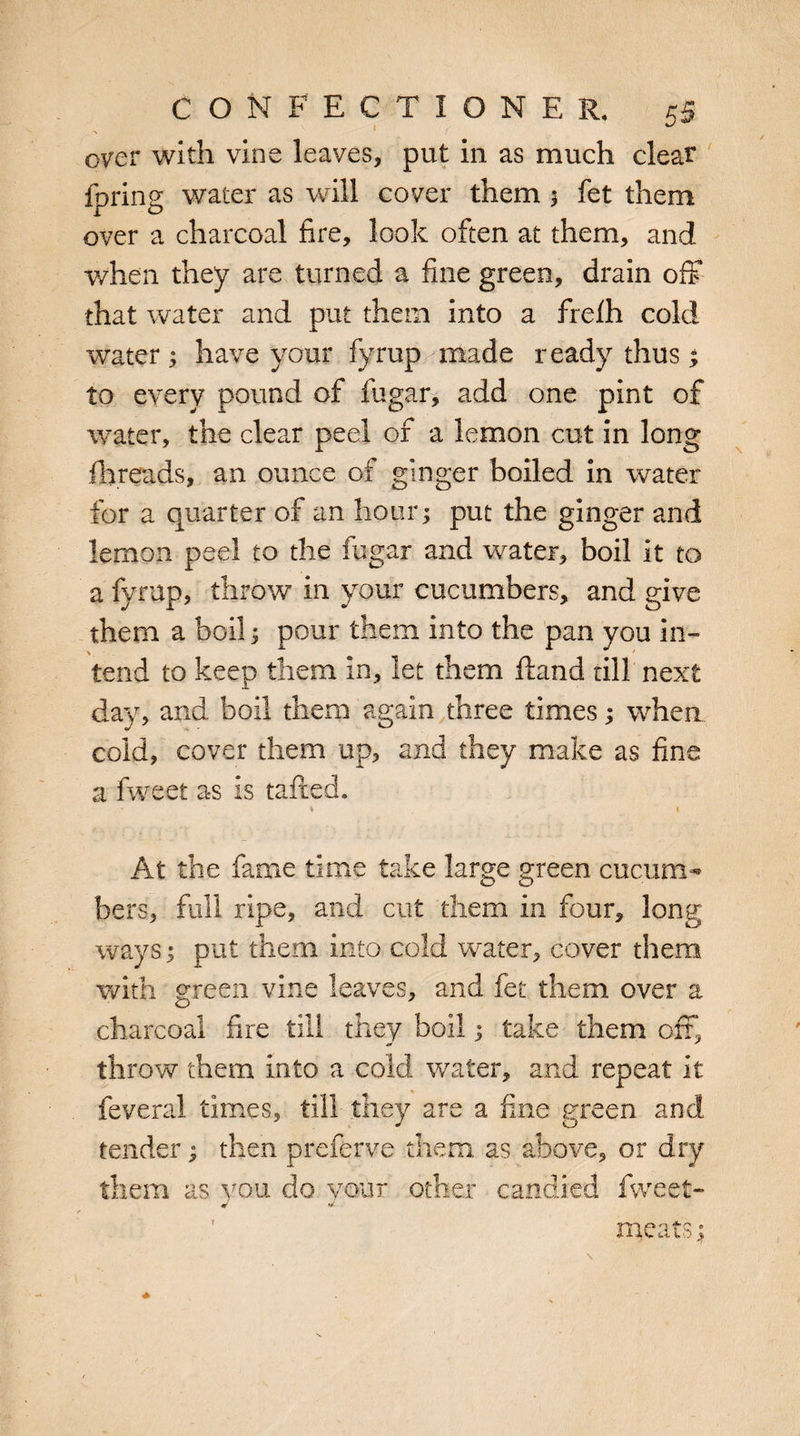 ' 1 . over with vine leaves, put in as much clear ipring water as will cover them ; fet them over a charcoal fire, look often at them, and when they are turned a fine green, drain off that water and put them into a frelh cold water; have your fyrup made ready thus; to every pound of fugar, add one pint of water, the clear peel of a lemon cut in long fhreads, an ounce of ginger boiled in water for a quarter of an hour; put the ginger and lemon peel to the fugar and water, boil it to a fyrup, throw in your cucumbers, and give them a boil; pour them into the pan you in¬ tend to keep them In, let them Hand till next day, and boil them again three times; when cold, cover them up, and they make as fine a fweet as is tailed. * » At the fame time take large green cucum¬ bers, full ripe, and cut them in four, long ways; put them into cold water, cover them with green vine leaves, and fet them over a charcoal fire till they boil; take them oft, throw them into a cold water, and repeat It feveral times, till they are a fine green and tender; then preferve them as above, or dry them as you do your other candied fweet- meats;