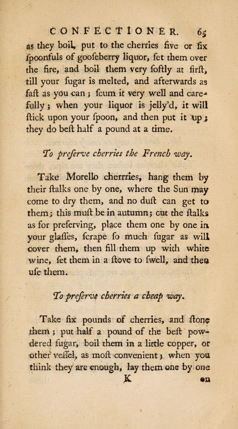 &S they boil, put to the cherries five or fix fpoonfuls of goofeberry liquor, fet them over the fire, and boil them very foftly at fir ft* till your fugar is melted, and afterwards as fall as you can; fcum it very well and care-* fully; when your liquor is jelly’d, it will flick upon your fpoon, and then put it tip % they do belt half a pound at a time. To preferve cherries the French way. Take Morello cherrries, hang them by their Italics one by one, where the Sun may come to dry them, and no dull can get ta them; this muft be in autumn; cut the flalks as for preferving, place them one by one in your glades, fcrape fo much fugar as will cover them, then fill them up with white wine, fet them in a Hove to fwell, and theu ufe them. Fo preferve cherries a cheap way* Take fix pounds of cherries, and flone them ; put half a pound of the befl pow«* dered fugar, boil them in a little copper, or other veiTel, as mofl convenient; when you think they are enough, lay them one by one £ •»