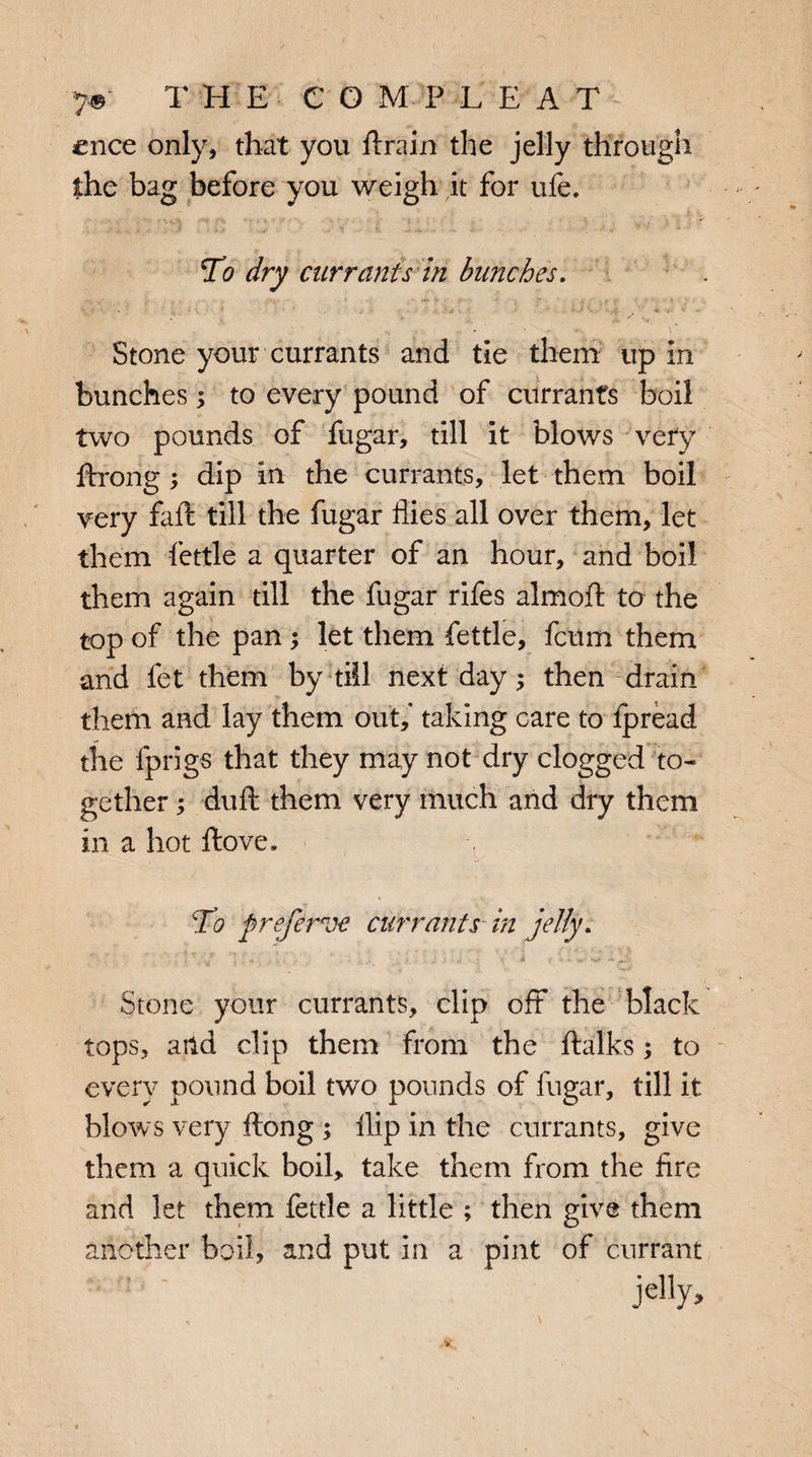 7©' THE CGMPLEA T cnce only, that you ftrain the jelly through the bag before you weigh it for ufe. To dry currants in bunches. . - - Stone your currants and tie them up in bunches; to every pound of currants boil two pounds of fugar, till it blows very ftrong ; dip in the currants, let them boil very faff till the fugar flies all over them, let them fettle a quarter of an hour, and boil them again till the fugar rifes almoft to the top of the pan; let them fettle, fcum them and fet them by till next day; then drain them and lay them out,* taking care to ipread the fprigs that they may not dry clogged to¬ gether ; duft them very much and dry them in a hot ftove. 7 To preferve currants in jelly. Stone your currants, clip off the black tops, and clip them from the ftalks; to every pound boil two pounds of fugar, till it blows very ftong ; flip in the currants, give them a quick boil, take them from the fire and let them fettle a little ; then give them another boil, and put in a pint of currant jelly.