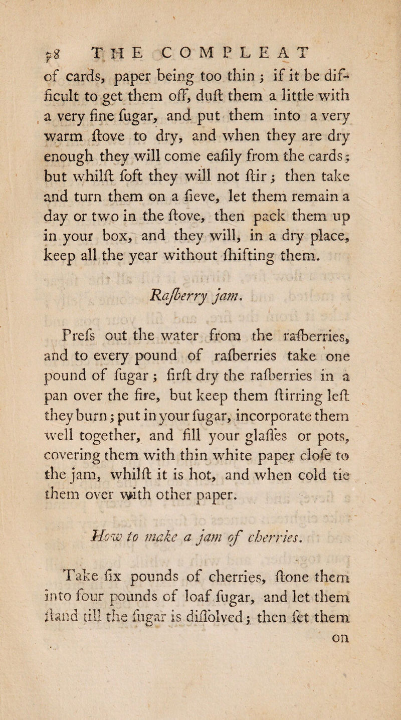 I of cards, paper being too thin ; if it be dif¬ ficult to get them off, duft them a little with a very fine fugar, and put them into a very warm ftove to dry, and when they are dry enough they will come eafily from the cards ; but whilft foft they will not ftir; then take and turn them on a fieve, let them remain a day or two in the ftove, then pack them up in your box, and they will, in a dry place, keep all the year without fhifting them. * ? 4 ' ** . *> 4 t ■ , ' Rajberry jam. Prefs out the water from the raiberries* and to every pound of ralberries take one pound of fugar; firft dry the ralberries in a pan over the fire, but keep them ftirring left they burn; put in your fugar, incorporate them well together, and fill your glafies or pots, covering them with thin white paper clofe to the jam, whilft it is hot, and when cold tie them over with other paper. Mow. to make a jam of cherries. Take fix pounds of cherries, ftone them into four pounds of loaf fugar, and let them ftand till the fugar is diflblved; then let them on