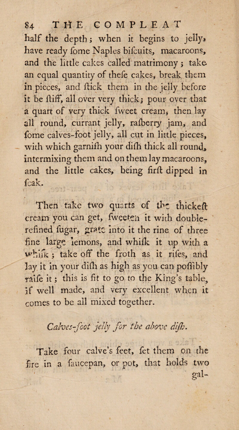 half the depth; when it begins to jelly $ have ready fome Naples bifcuits, macaroons, and the little cakes called matrimony; take, an equal quantity of thefe cakes, break them in pieces, and flick them in the jelly before it be fliff, all over very thick; pour over that a quart of very thick fweet cream, then lay all round, currant jelly,- rafberry jam, and fome calves-foot jelly, all cut in little pieces, with which garnifh your difh thick all round* intermixing them and on them lay macaroons, and the little cakes, being firft dipped in fcak. Then take two quarts of the thickeft cream you can get, fweetCii it with double- refined fugar, grate into it the rine of three fine large lemons, and whifk it up with a whifk; take off the froth as it rifes, and lay it in your difh as high as you can pofiibly raife it; this is fit to go to the King’s table^ If well made, and very excellent when it comes to be all mixed together. Calves-foot jelly for the above dif h. Take four ealve’s feet, fet them on the fre in a faucepan, or pot, that holds two gaI-