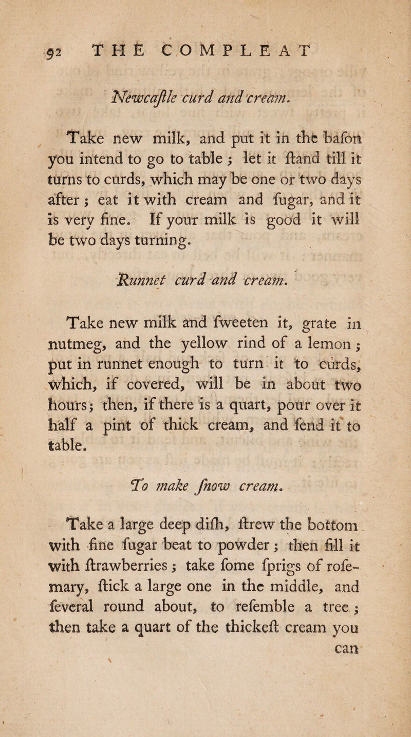 Newcajlie curd and cream. Take new milk, and put it in the bafon you intend to go to table ; let it Hand till It turns to curds, which may be one or two days after; eat it with cream and fugar, and it Is very fine. If your milk is good it will be two days turning. Runnet curd and cream. Take new milk and fweeten it, grate in nutmeg, and the yellow rind of a lemon; put in runnet enough to turn it to curds, which, if covered, will be in about two hours; then, if there is a quart, pour over it half a pint of thick cream, and fend it to table* To make Jhow cream. Take a large deep difh, threw the bottom with fine fugar beat to powder; then fill it with ftrawberries ; take fome fprigs of rofe- mary, flick a large one in the middle, and feveral round about, to refemble a tree.; then take a quart of the thickeft cream you can \