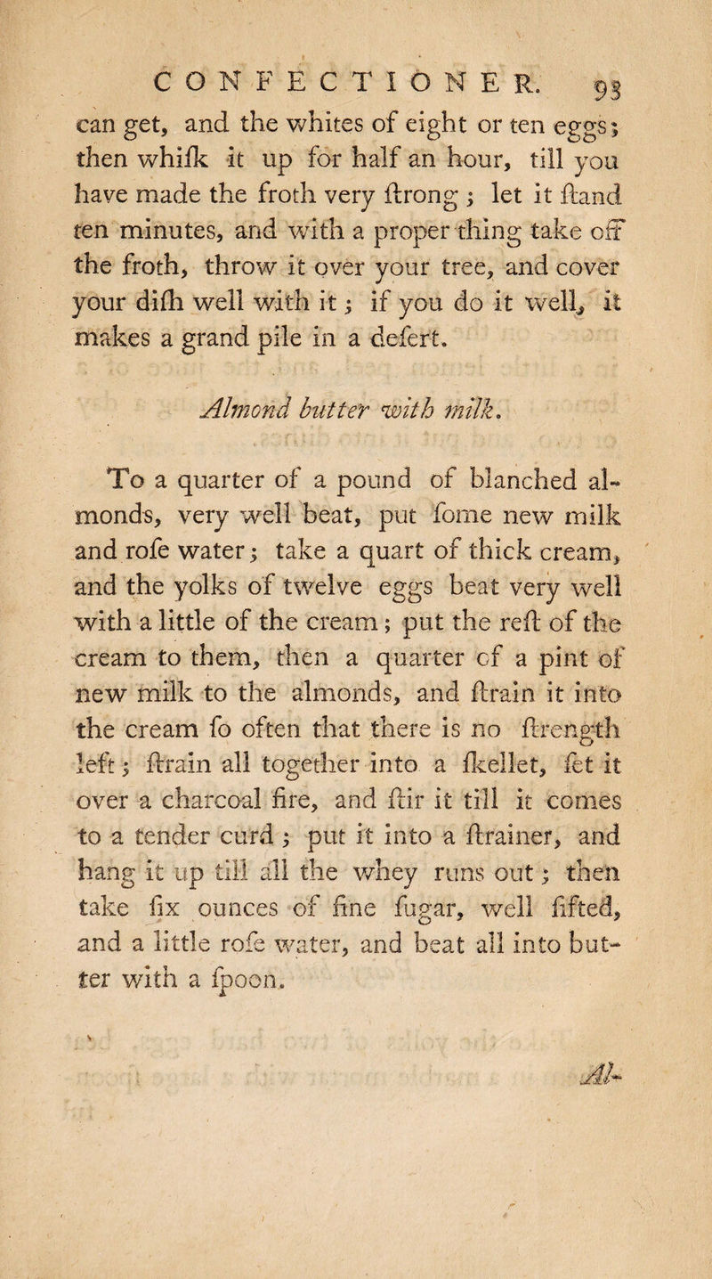 can get, and the whites of eight or ten eggs; then whifk it up for half an hour, till you have made the froth very ftrong ; let it ftand ten minutes, and with a proper thing take off the froth, throw it over your tree, and cover your difh well with itif you do it well, it makes a grand pile in a defert. Almond butter with milk, To a quarter of a pound of blanched al¬ monds, very well beat, put forne new milk and rofe water; take a quart of thick cream, and the yolks of twelve eggs beat very well with a little of the cream; put the reft of the cream to them, then a quarter of a pint of new milk to the almonds, and ftrain it into the cream fo often that there is no ftrength left; ftrain all together into a fkellet, let it over a charcoal fire, and ftir it till it comes to a tender curd ; put it into a ftrainer, and hang it up till all the whey runs out; then take fix ounces of fine fugar, well lifted, and a little rofe water, and beat all into but¬ ter with a fpoon.