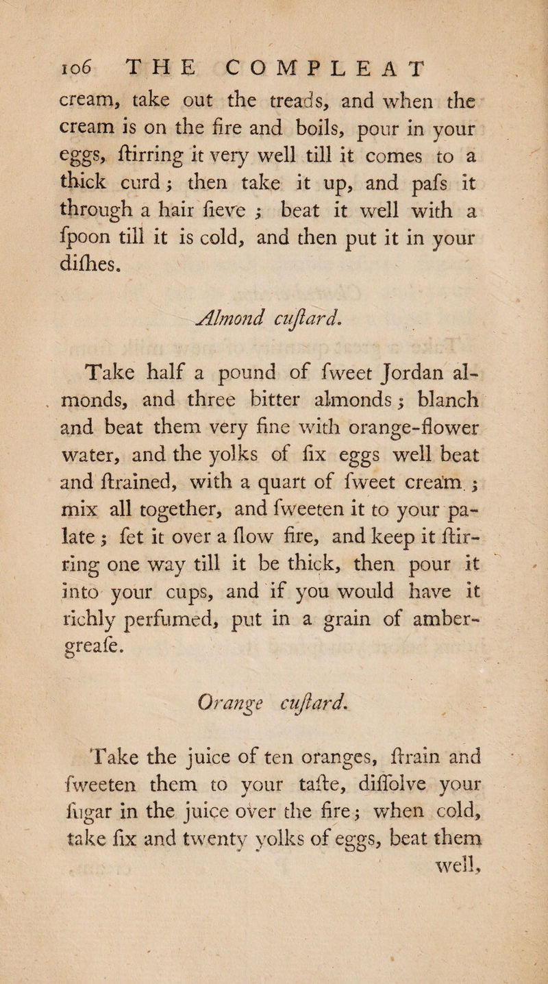 cream, take out the treads, and when the cream is on the fire and boils, pour in your eggs, ftirring it very well till it comes to a thick curd; then take it up, and pafs it through a hair fieve ; beat it well with a fpoon till it is cold, and then put it in your difhes, . \ :■/ \ ' Almond cujiard. Take half a pound of fweet Jordan al¬ monds, and three bitter almonds; blanch and beat them very fine with orange-flower water, and the yolks of fix eggs well beat and {trained, with a quart of fweet cream.; mix all together, and fweeten it to your pa¬ late ; fet it over a flow fire, and keep it ftir¬ ring one way till it be thick, then pour it into your cups, and if you would have It richly perfumed, put In a grain of amber- greafe. Orange cujlard Take the juice of ten oranges, {train and fweeten them to your tafte, difiblve your fugar in the juice over the fire; when cold, take fix and twenty yolks of eggs, beat them well.