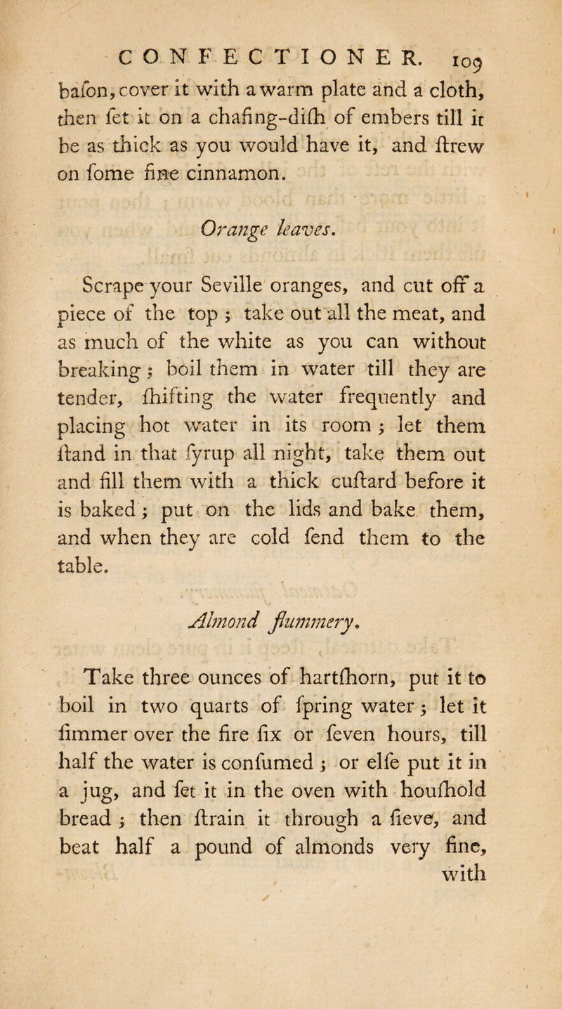 bafon, cover it with a warm plate and a cloth, then fet it on a chafing-difti of embers till it be as thick as you would have it, and ftrew on fome fine cinnamon. Orange leaves. Scrape your Seville oranges, and cut off a piece of the top ; take out all the meat, and as much of the white as you can without breaking; boil them in water till they are tender, fhifting the water frequently and placing hot water in its room ; let them Hand in that fyrup all night, take them out and fill them with a thick cuftard before it is baked; put on the lids and bake them, and when they are cold fend them to the table. Almond flummery. Take three ounces of hartlhorn, put it to boil in two quarts of fpring water 5 let it fimmer over the fire fix or feven hours, till half the water is confumed ; or elfe put it in a jug, and fet it in the oven with houfhold bread ; then ftrain it through a fieve, and beat half a pound of almonds very fine, with