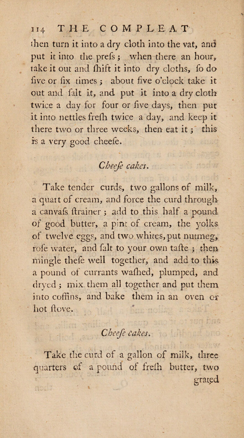 I then tarn it into a dry cloth into the vat, and put it into the prefs ; when there an hour* take it out and fhift it into dry cloths, fo do five or fix times; about five o’clock take it out arid fait it, and, put it into a dry cloth twice a day for four or five days, then put it into nettles frefii twice a day, and keep it there two or three weeks, then eat it; this is a very good cheefe. * r'' 'r\, Cheefe cakes. Take tender curds, two gallons of milk, a quart of cream, and force the curd through a canvafs (trainer ; add to this half a pound of good butter, a pint of cream, the yolks of twelve eggs, and two whites, put nutmeg, rofe water, and fait to your own tafte ; then ' mingle thefe well together, and add to this a pound of currants wafhed, plumped, and dryed; mix them all together and put them into coffins, and bake them in an oven or hot ftove. Cheefe cakes. Take the curd of a gallon of milk, three quarters of a pound of frelh butter, two grated Ci r