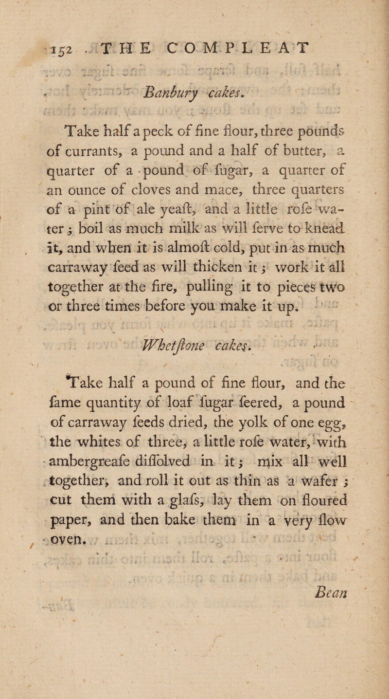 Banbury cakes, Take half a peck of fine flour* three pounds of currants* a pound and a half of butter* a quarter of a pound of fugar, a quarter of an ounce of cloves and mace* three quarters of a pint of ale ye aft* and a little rofe wa¬ ter boil as much milk as will ferve to knead it, and when it is alrnoft cold, put in as much carraway feed as will thicken it ,* work it all together at the fire, pulling it to pieces two or three times before you make it up. Whetfione cakes. Take half a pound of fine flour, and the fame quantity of loaf fugar feered, a pound of carraway feeds dried, the yolk of one egg, the whites of three, a little rofe water, with ambergreafe diffolved in it; mix all well together, and roll it out as thin as a wafer ; cut them with a glafs, lay them on floured paper, and then bake them in a very flow oven. Bean