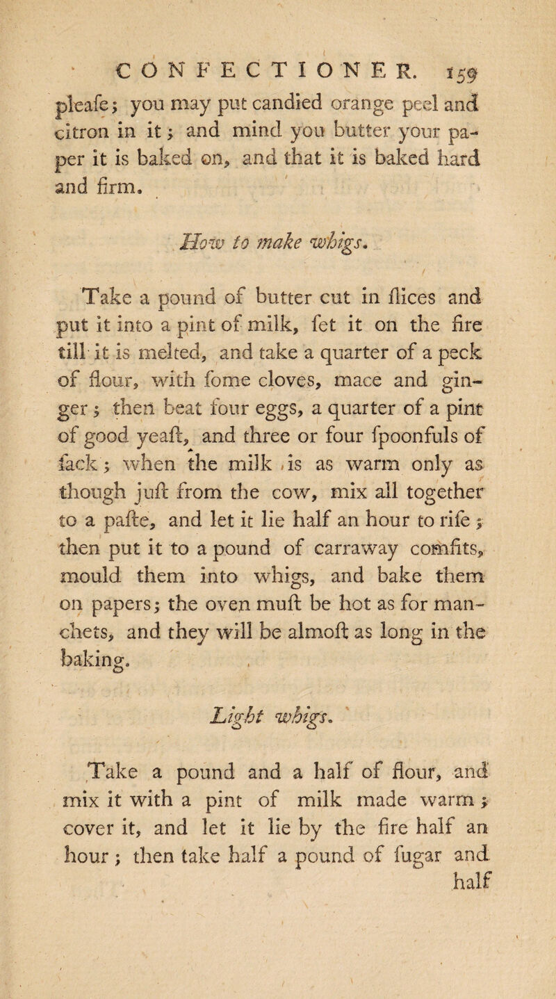 pleafei you may put candied orange peel and citron in it; and mind you butter your pa¬ per it is baked on* and that it is baked hard and firm. How to make whigs. Take a pound of butter cut in fiices and put it into a pint of milk, fet it on the fire till it is melted, and take a quarter of a peck of flour, with fome cloves, mace and gin¬ ger ^ then beat four eggs, a quarter of a pint of good yeaft, and three or four fpoonfuls of lack ; when the milk »is as warm only as though juft from the cow, mix all together to a pafte, and let it lie half an hour to rife 1 then put it to a pound of carraway comfits, mould them into whigs, and bake them on papers; the oven muft be hot as for man- diets, and they will be almoft as long in the baking. Light whigs. Take a pound and a hall of flour, and mix it with a pint of milk made warm* cover it, and let it lie by the fire half an hour; then take half a pound of fugar and half