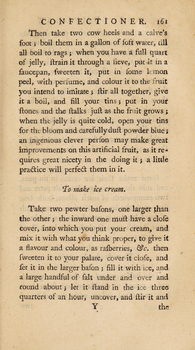 Then take two cow heels and a calve’s foot; boil them in a gallon of foft water* till all boil to rags when you have a full quart of jelly* ftrain it through a iieve, put It in a faucepan, fweeten it, put in fome lemon peel* with perfume, and colour it to the fruit you intend to imitate $ ftir all together* give it a boil, and fill your tins; put in your ftones and the ftalks juft as the fruit grows ; when the jelly is quite cold, open your tins for the bloom and carefully duft powder blue j an ingenious clever perfon may make great improvements on this artificial fruit, as it re* quires great nicety in the doing it 5 a little practice will perfect them in it. To make ice cream. Take two pewter bafons, one larger than the other j the inward one rauft have a clofe cover, into which you put your cream, and mix it with what you think proper, to give it a flavour and colour, as ralberries, &c. then fweeten it to your palate, cover it clofe, and fet it in the larger bafon ; fill it with ice, and a large handful of fait under and over and round about $ let it ftand in the ice three quarters of an hour, uncover, and ftir it and Y the