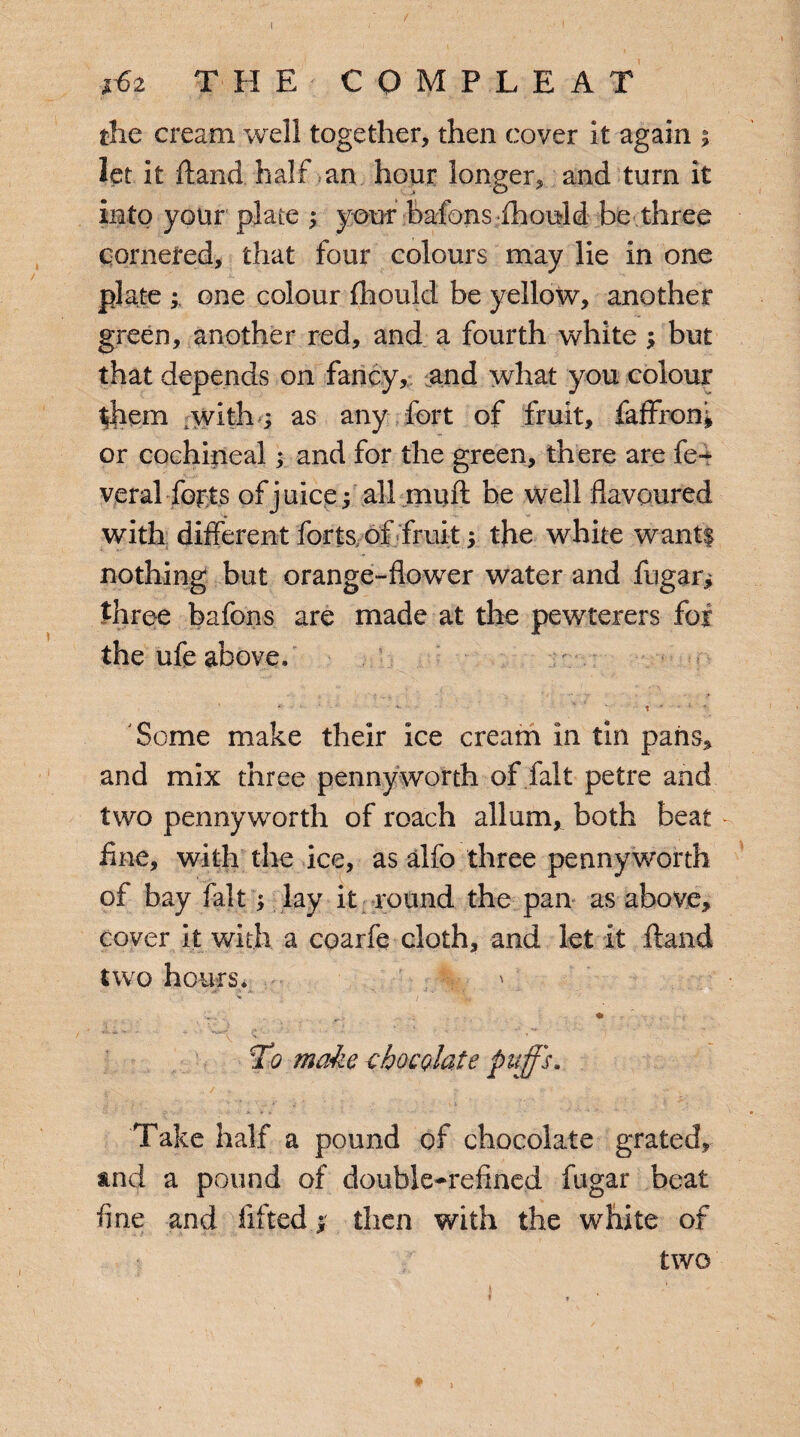 i£z THE C o M P L E A T the cream well together, then cover it again ; let it ftand half an hour longer, and turn it into your plate ; your bafons fhould be three cornered, that four colours may lie in one plate ; one colour fhould be yellow, another green, another red, and a fourth white; but that depends on fancy, and what you colour them with ; as any fort of fruit, faffron* or cochineal; and for the green, there are fe-^ veral forts of juice; all muft be well flavoured with different forts, of fruit; the white wantf nothing but orange-flower water and fugar; three bafons are made at the pewterers fox the ufe above. ' ' * ' t  ■ ‘ i ■ *: Some make their ice cream in tin pans, and mix three pennyworth of fait petre and two pennyworth of roach allum, both beat fine, with the ice, as alfo three pennyworth of bay fait; lay it round the pan as above, cover it with, a coarfe cloth, and let it ftand two hours. * « 'VW*' f* Js ' ' _ ^ V V ’ To make chocolate puffs. Take half a pound of chocolate grated, and a pound of double-refined fugar beat fine and lifted ; then with the white of two