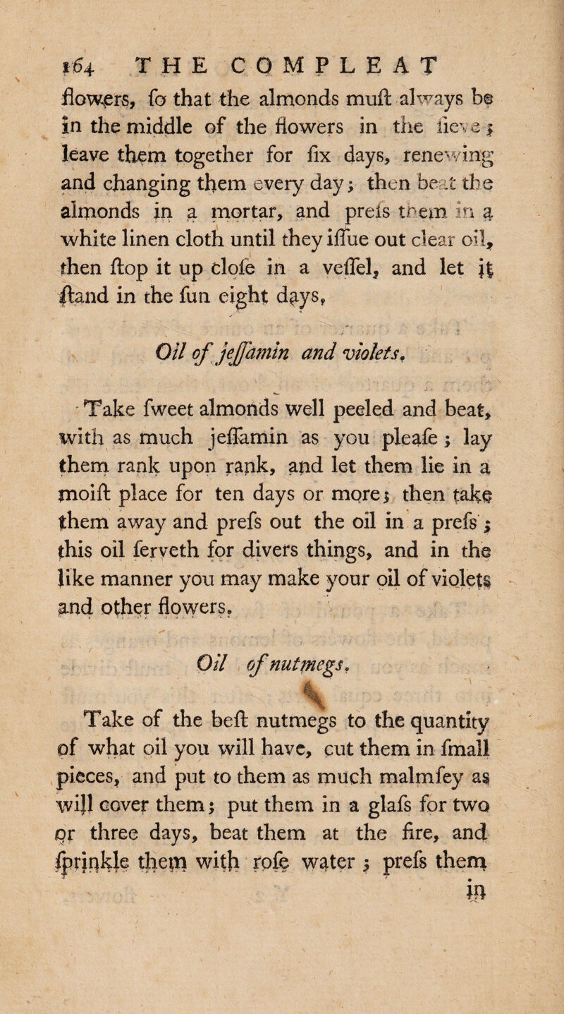 flowers, fa that the almonds muft always b© in the middle of the flowers in the iieve $ leave them together for fix days, renewing and changing them every day; then beat the almonds in a mortar, and preis them in 4 white linen cloth until they ifiue out clear oil, then flop it up dole in a veflel, and let |J |tand in the fun eight days, Oil of jeffhmin and violets, ' Take fweet almonds well peeled and beat, with as much jeflamin as you pleafe; lay them rank upon rank, and let them lie in a moift place for ten days or more; then take them away and prefs out the oil in a prefs ; this oil ferveth for divers things, and in the like manner you may make your oil of violets and other flowers. Oil of nutfnegs. Take of the beft nutmegs to the quantity of what oil you will have, cut them in final! pieces, and put to them as much malmfey as wijl cover them; put them in a glafs for two <or three days, beat them at the fire, and Iprjnkle thepi with rofe water ; prefs them in