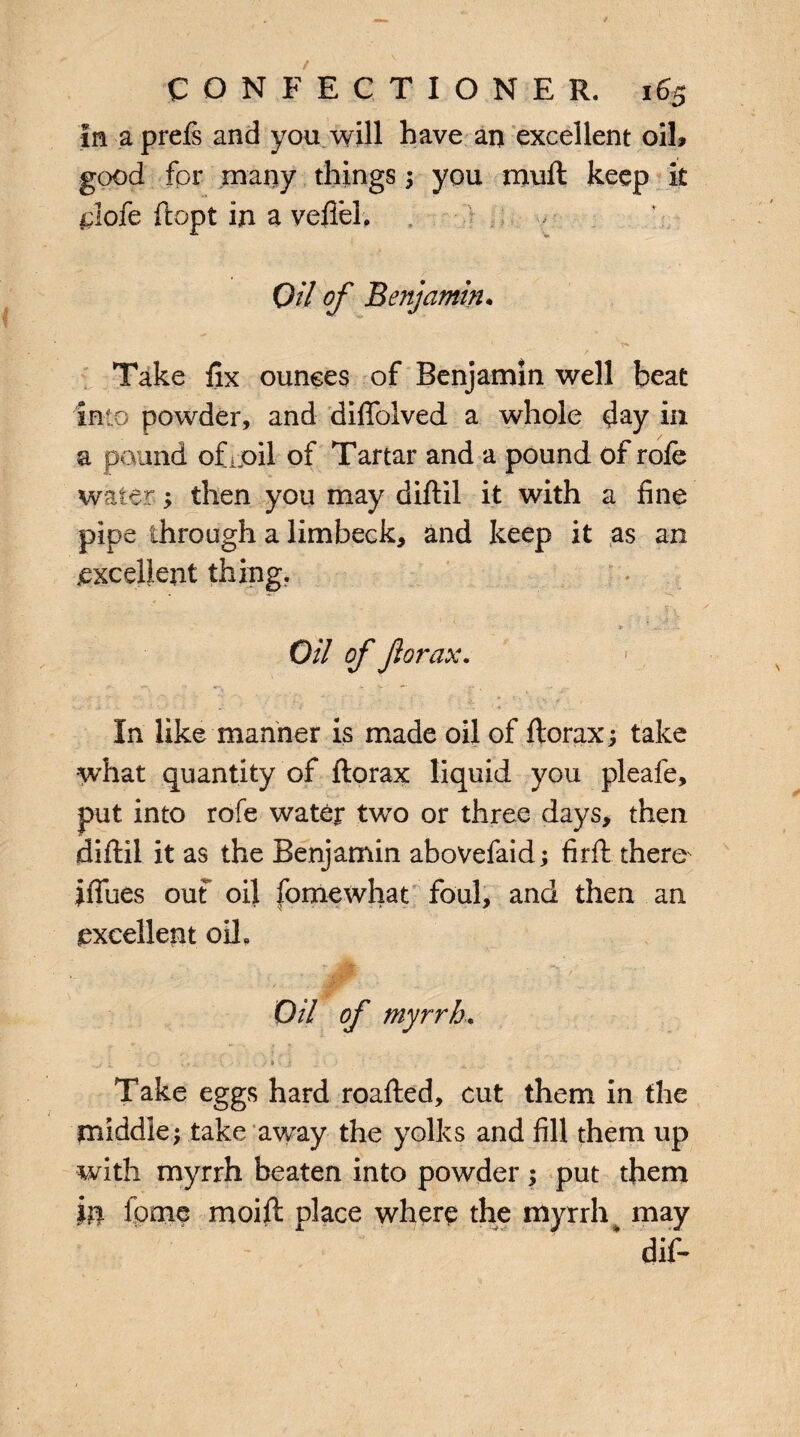 in a prefe and you will have an excellent oil, good for many things ; you muft keep it flofe ftopt in a vefifel. Oil of Benjamin. * T» Take fix ounces of Benjamin well beat Into powder, and difiolved a whole day in a pound ofipil of Tartar and a pound of role water; then you may diftil it with a fine pipe through a limbeck, and keep it as an excellent thing. Oil of for ax. In like manner is made oil of ftorax; take what quantity of ftorax liquid you pleafe, put into rofe water two or three days, then diftil it as the Benjamin abovefaid; firft there ifiues ouf oil fomewhat foul, and then an excellent oil. Oil of myrrh. ^  ** ‘ * ( *A1 ' ^ , Take eggs hard roafted, cut them in the middle; take away the yolks and fill them up with myrrh beaten into powder; put them in feme moift place where the myrrh may * cli£-