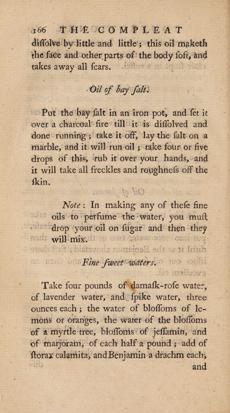 <*66 T Um COMPLEAT dilfolVe by little and little ; this oil maketh the face and other parts of the body foft, and takes away all fears. Oil of bay fait . Put the bay fait in an iron pot, and fet it over a charcoal fire till it is diflolved and done running ; take it off, lay the fait on a marble, and it will run oil; take four or five drops of this, rub it over your hands, and it will take all freckles and roughnefs off the fkin. « \ t •„  \ • \ S » I Note : In making any of thefe fine oils to perfume the water, you muffc drop your oil on fugar and then they • will mix* Fine fweet waters. Take four pounds of damafk-rofe water, of lavender water, and fpike water, three ounces each; the water of blolToms of le-* mons or Oranges, the water of the bloifoms of a myrtle tree, blolfonis of jefiamin, and of marjoram, of each half a pound ; add of florax calamita, andBenjamin a drachm each; and