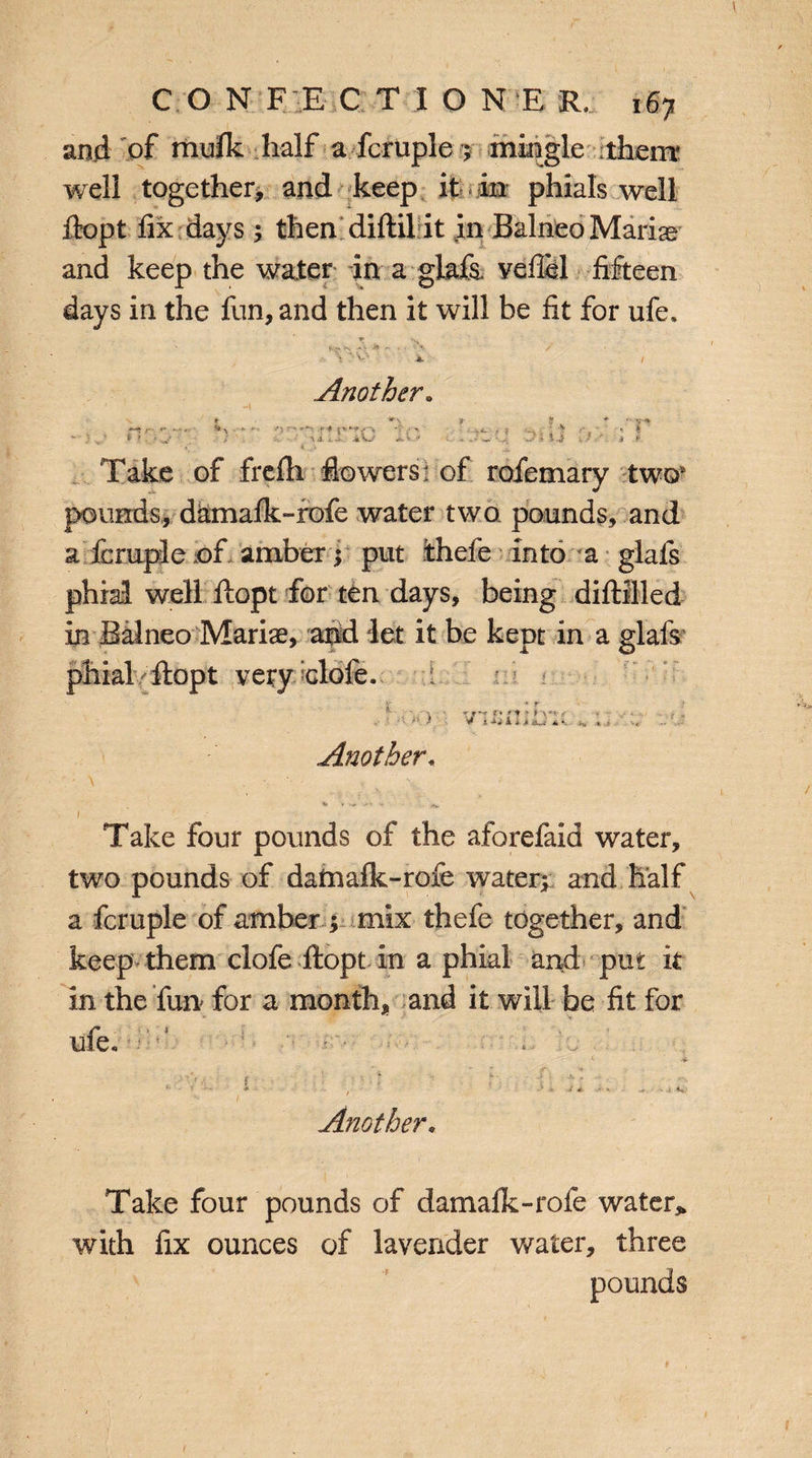 and of mufk half a fcruple ; mingle them well together, and keep it in phials well fiopt fix days ; then diflil it in Balnea Marias and keep the water in a gkfa veflel fifteen days in the fun, and then it will be fit for ufe, ' ' V- ». , Another» ' ■ * ? ?.**'■ s-* nr.^r ) :* ;■ ; Take of frefh flowers* of rofemary two* pounds, damafk-rofe water two pounds, and a fcruple of amber; put thefe into a glafs phial well fiopt for ten days, being diftilled in Balneo Mariae, and let it be kept in a glafs! phial fiopt very elofe. i : ■ r > -'=> .. > vi5n;^u;; Another« \ : v '. . 1 / i , - Take four pounds of the aforefaid water, two pounds of datnafk-rofe watery and half a fcruple of amber ; mix thefe together, and keep them clofe fiopt in a phial and put it in the fun for a month, and it will be fit for ufe, t i- -:V;- i r : • Another« Take four pounds of damafk-rofe water* with fix ounces of lavender water, three pounds 1