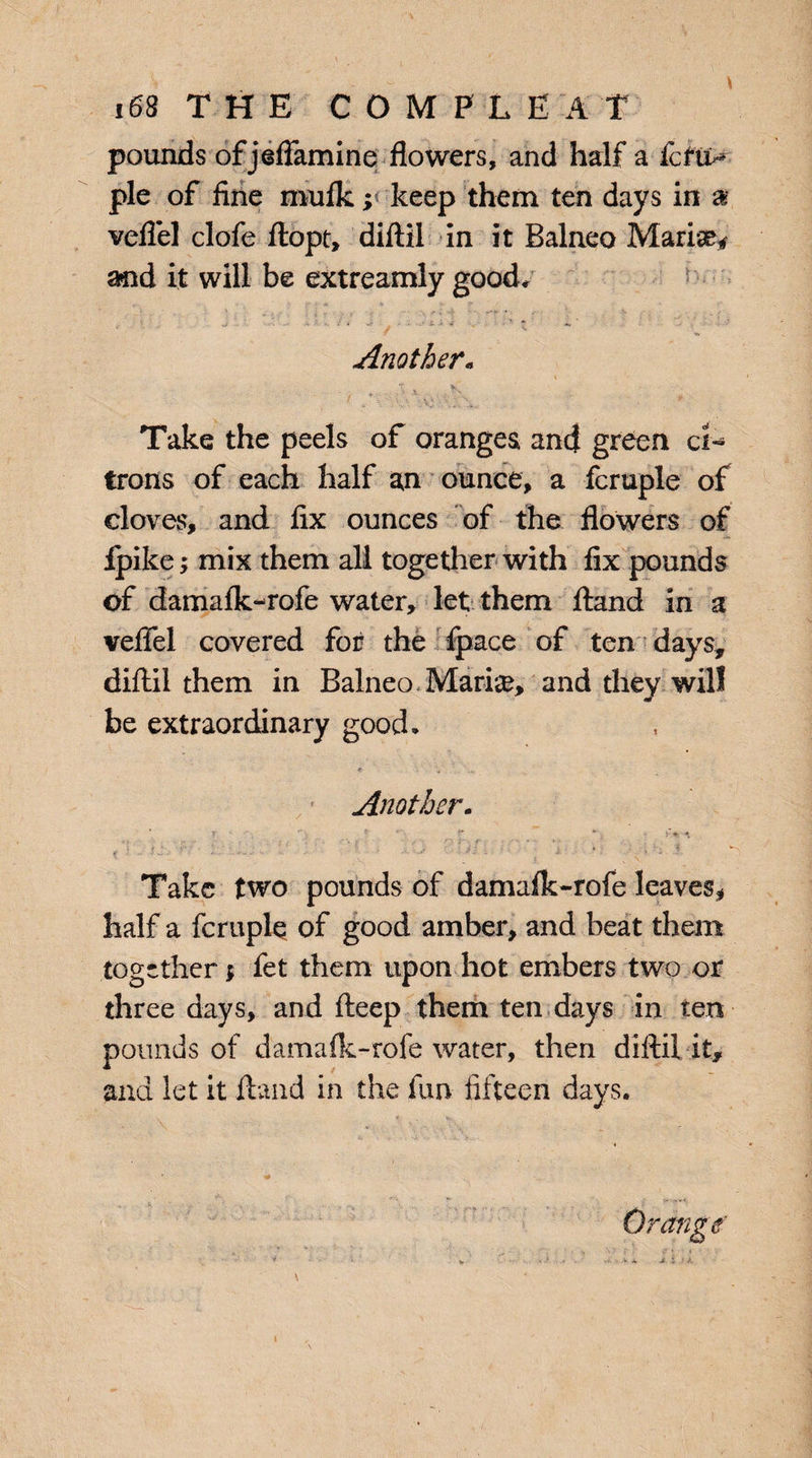 pounds of jeflamine flowers, and Haifa fcftt- pie of fine mufk; keep them ten days in a veflel clofe ftopt, diftil in it Balneo Marise* and it will be extreamly good* t- • - ■ *• ‘ •* 7 *» Another« Take the peels of oranges and green ci¬ trons of each half an ounce, a fcruple of cloves, and fix ounces of the flowers of Ipike; mix them all together with fix pounds of damafk-rofe water, let them ftand in a veflel covered for the fpace of ten days, diftil them in Balneo Marine, and they will be extraordinary good, * Another. ••j . . r ■■■ '■ \ ) . i ;'■> ■, o i-.. f, ■ - »•> , ^ _ , ,• . ^ ^ Take two pounds of damafk-rofe leaves, half a fcruple of good amber, and beat them together $ fet them upon hot embers two or three days, and fteep them ten days in ten pounds of damafk-rofe water, then diftil it, and let it ftand in the fun fifteen days.