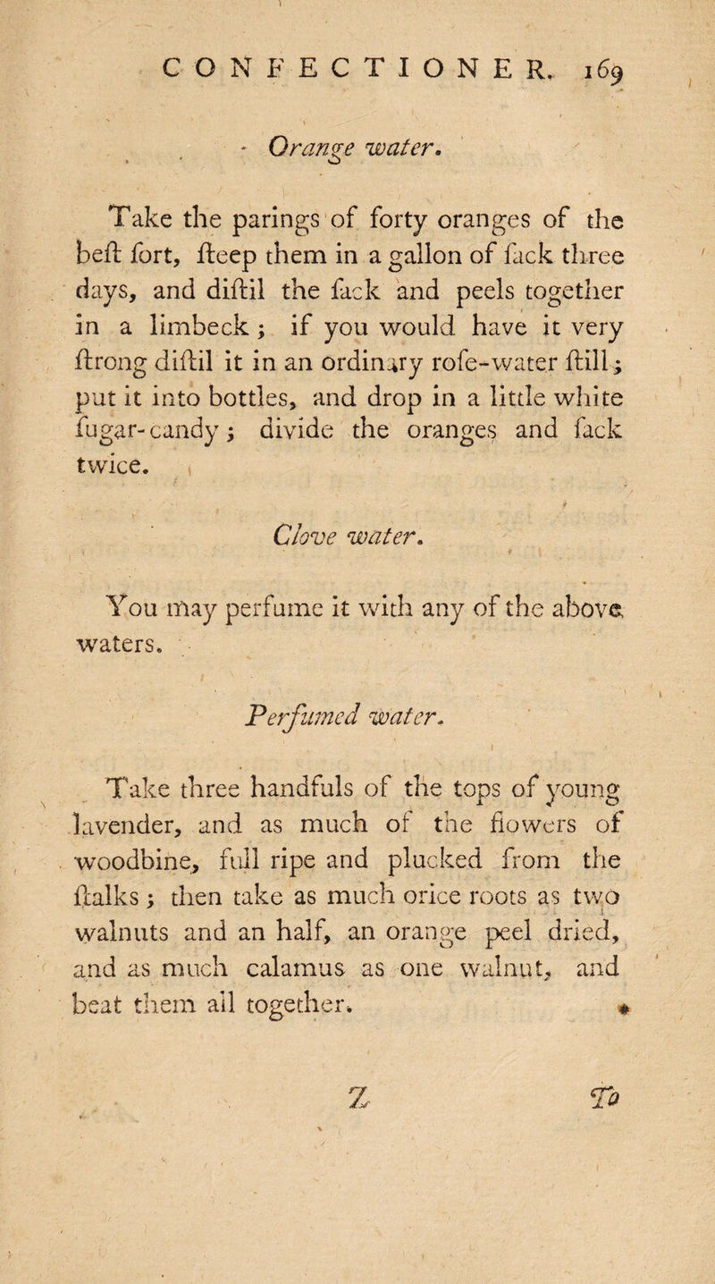 \ - Orange water. > ' o * V J ! ' ) v < ' Take the parings of forty oranges of the bell fort, fteep them in a gallon of fack three days, and diffcil the fack and peels together in a limbeck; if you would have it very ftrong diftil it in an ordinary rofe-water frill; put it into bottles, and drop in a little white fugar-candy; divide the oranges and fack twice. it • * ■' ’ ‘ : ' a ; V • ' ’ ; , Clove water. < '• . r ' You may perfume it with any of the above waters. < 1 Perfumed water. 1 k Take three handfuls of the tops of young lavender, and as much of the flowers of woodbine, full ripe and plucked from the llalks; then take as much orice roots as two walnuts and an half, an orange peel dried, and as much calamus as one walnut, and & > * ■ ’K' Jf- • ' *• beat them all together. Z