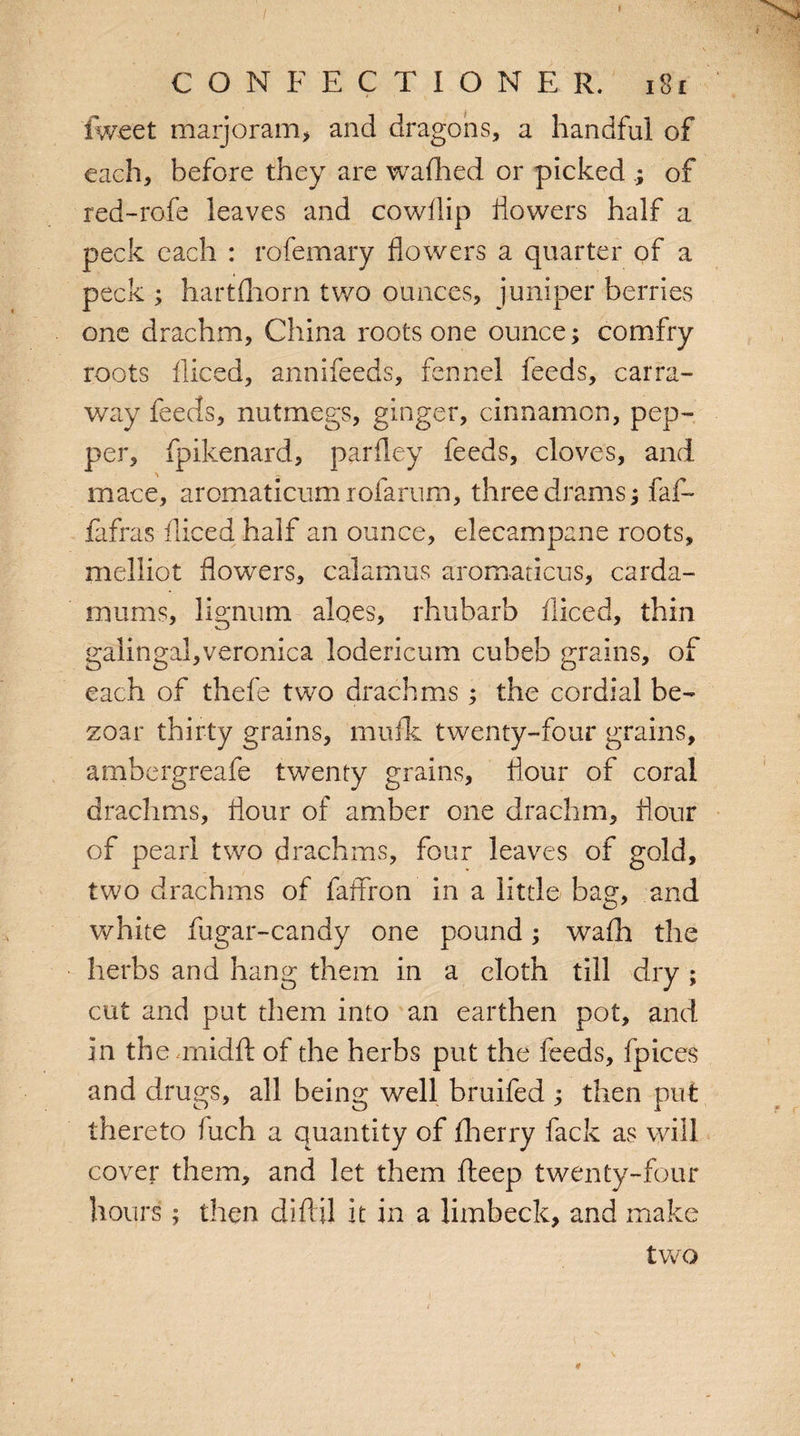 I CONFECTIONER. ig£ fweet marjoram> and dragons, a handful of each, before they are wafhed or picked of red-rofe leaves and cowflip dowers half a peck each : rofemary flowers a quarter of a peck ; hartfhorn two ounces, juniper berries one drachm, China roots one ounce; comfry roots diced, annifeeds, fennel feeds, carra- way feeds, nutmegs, ginger, cinnamon, pep¬ per, fpikenard, parfley feeds, cloves, and mace, aromaticumiofarum, three drams; fad- fafras diced half an ounce, elecampane roots, melliot flowers, calamus aromancus, carda¬ moms, lignum aloes, rhubarb diced, thin galingal,veronica lodericum cubeb grains, of each of thefe two drachms; the cordial be- zoar thirty grains, muflc twenty-four grains, ambergreafe twenty grains, flour of coral drachms, flour of amber one drachm, flour of pearl two drachms, four leaves of gold, two drachms of faffron in a little bag, and white fugar-candy one pound; wadi the herbs and hang them in a cloth till dry ; cut and put them into an earthen pot, and in the midft of the herbs put the feeds, fpices and drugs, all being well bruifed ; then put thereto fuch a quantity of fherry fack as will cover them, and let them fteep twenty-four hours; then diftil it in a limbeck, and make two \ #