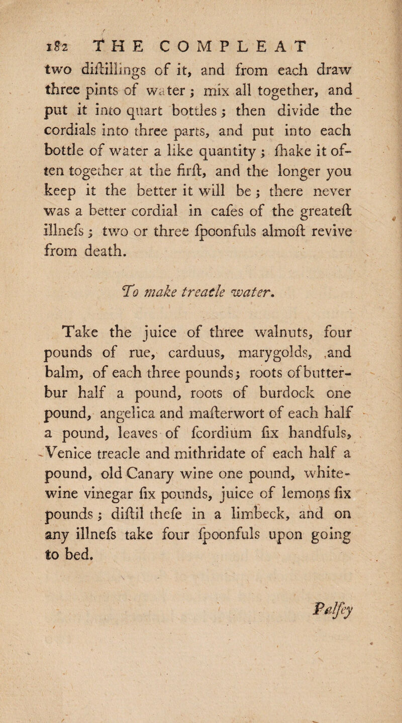 two diftillings of it, and from each draw three pints of wa ter ; mix all together, and put it into quart bottles; then divide the cordials into three parts, and put into each bottle of water a like quantity ; fhake it of¬ ten together at the firft, and the longer you keep it the better it will be; there never was a better cordial in cafes of the greateft illnefs; two or three fpoonfuls almoft revive from death. To make treatle water. Take the juice of three walnuts, four pounds of rue, carduus, marygolds, ,and balm, of each three pounds; roots of butter¬ bur half a pound, roots of burdock one pound, angelica and mafterwort of each half a pound, leaves of fcordium fix handfuls, Venice treacle and mithridate of each half a pound, old Canary wine one pound, white- wine vinegar fix pounds, juice of lemons fix pounds; diftil thefe in a limbeck, and on any illnefs take four fpoonfuls upon going to bed. /