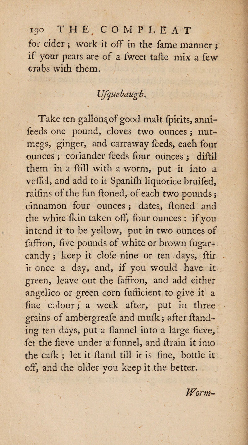 for cider ; work it off in the fame manner; if your pears are of a fweet tafte mix a few crabs with them. JJfquebaugh. Take ten gallons.of good malt fpirits, anni- feeds one pound, cloves two ounces; nut- megs, ginger, and carraway feeds, each four ounces; coriander feeds four ounces *y diftil them in a ftill with a worm, put it into a veffel, and add to it Spanifh liquorice bruifed, raifins of the fun ftoned, of each two pounds; cinnamon four ounces; dates, ftoned and the white fkin taken off, four ounces : if .you intend it to be yellow, put in two ounces of faffron, five pounds, of white or brown fugar- candy; keep it clofe nine or ten days, ftir it once a day, and, if you would have it green, leave out the faffron, and add either angelico or green corn fufficient to give it a fine colour; a week after, put in three grains of ambergreafe and mufk; after {land¬ ing ten days, put a flannel into a large fieve, fet the fieve under a funnel, and ftrain it into the calk ; let it ftand till it is fine, bottle it off, and the older you keep it the better. Worm-