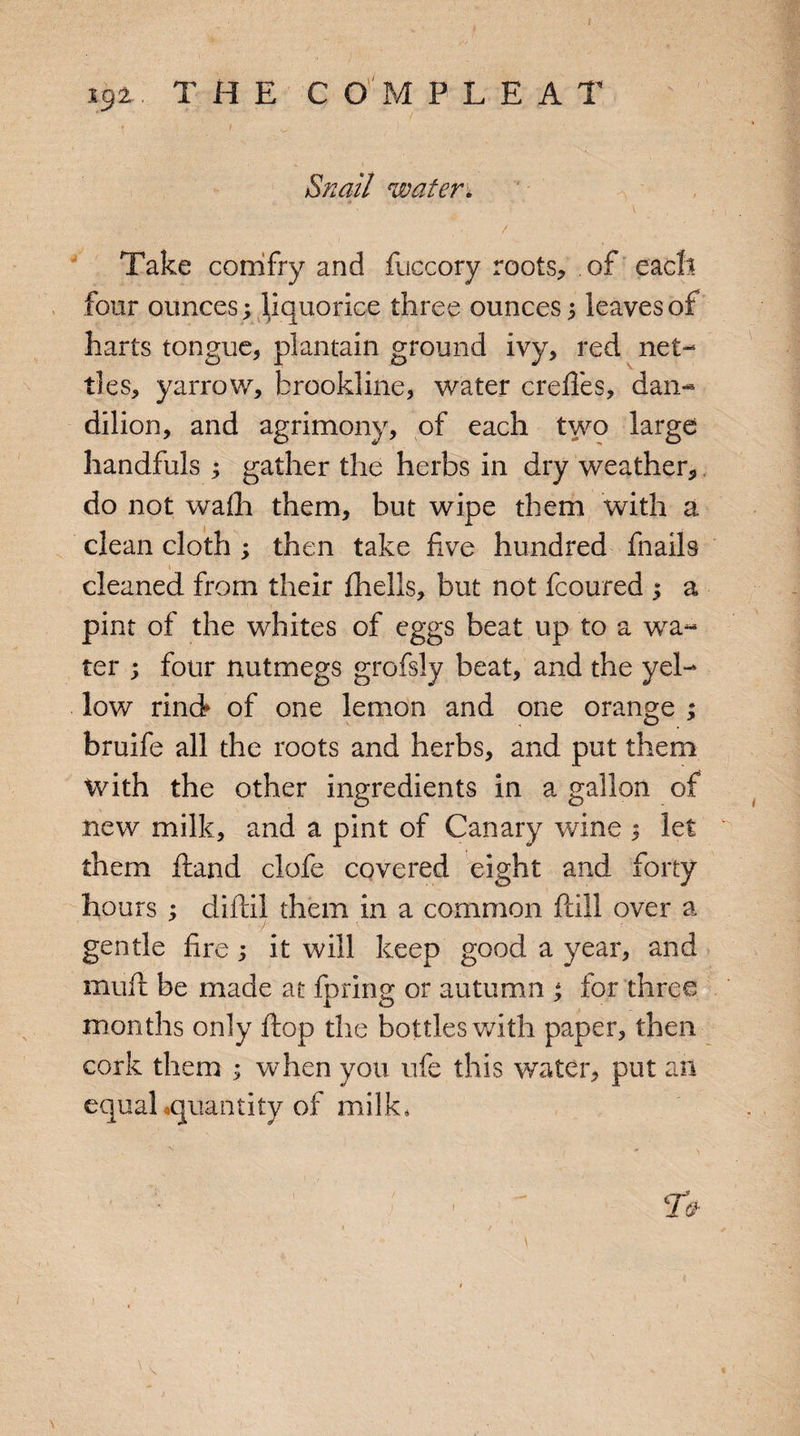 4 i9z. THE COMPLEA T « i v • Snail water. Take corrifry and fuccory roots* of each four ounces; liquorice three ounces 5 leaves of harts tongue* plantain ground ivy* red net¬ tles* yarrow* brookline, water crelles, dan- dilion, and agrimony, of each two large handfuls 3 gather the herbs in dry weather* do not walh them, but wipe them with a clean cloth 3 then take live hundred fnails \ cleaned from their fhells, but not fcoured 3 a pint of the whites of eggs beat up to a wa¬ ter 3 four nutmegs grofsly beat, and the yel¬ low rind of one lemon and one orange 3 bruife all the roots and herbs, and put them with the other ingredients in a gallon of new milk, and a pint of Canary wine 1 let them Hand clofe covered eight and forty hours 3 cliftil them in a common fall over a gentle fire 3 it will keep good a year, and mull be made at fpring or autumn 3 for three months only flop the bottles with paper, then cork them 3 when you ufe this water, put an equal quantity of milk, n