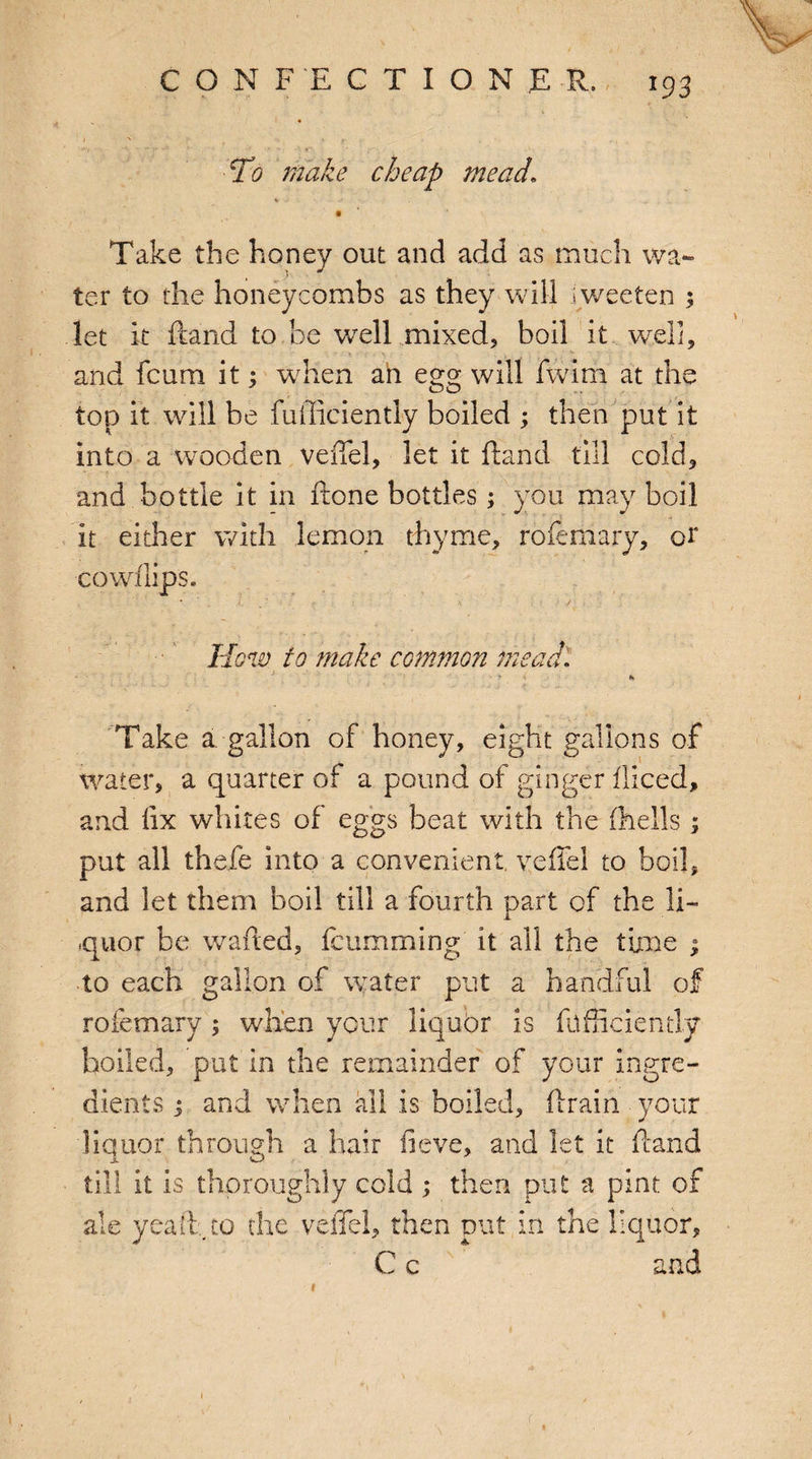 ♦ I v v r , , To make cheap mead\ Take the honey out and add as much wa¬ ter to the honeycombs as they will iweeten ; let it ftand to be well mixed, boil it. well, and fcum it 3 when ah egg will fwim at the top it will be fuiliciently boiled 3 then put it into a wooden veiTel, let it ftand till cold, and bottle it in ftone bottles; you may boil it either with lemon thyme, rofemary, or co whips. • ' . \ ■ / How to make common mead. Take a. gallon of honey, eight gallons of water, a quarter of a pound of ginger fliced, and lix whites of eggs beat with the (hells ; put all thefe into a convenient veffel to boil, and let them boil till a fourth part of the li¬ quor be wafted, fcum ruing it all the time 3 to each gallon of water put a handful of rofemary ; when your liquor is fcfficiently boiled, put in the remainder of your ingre¬ dients 3 and when all is boiled, drain your liquor through a hair fieve, and let it ftand till it is thoroughly cold 3 then put a pint of ale yeaft, to the veiTel, then put in the liquor, C c and r