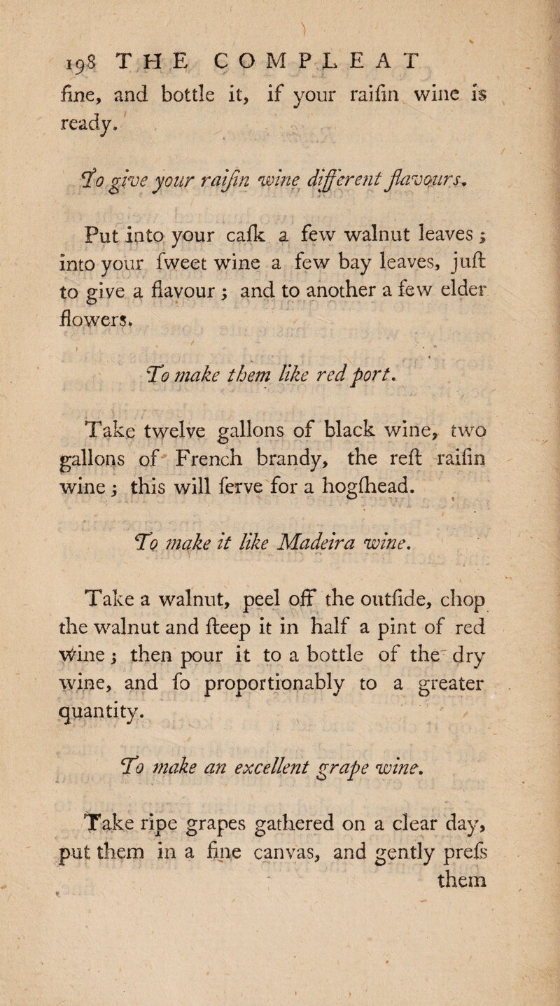 ■' I ' ) ■ 198 THE COMPLEAT fine, and bottle it, if your raifin wine is ready. To give your raifin wine different flavours* Put into your calk a few walnut leaves ; into your fweet wine a few bay leaves, juft to give a flavour ; and to another a few elder flowers* , - • -- ’ ■. » To make them like red port. Take twelve gallons of black wine, two gallons of French brandy, the reft raifin wine ; this will ferve for a hogfhead. To make it like Madeira wine. Take a walnut, peel off the outfide, chop the walnut and fteep it in half a pint of red Wine ; then pour it to a bottle of the dry wine, and fo proportionably to a greater quantity. To make an excellent grape wine. Take ripe grapes gathered on a clear day, put them in a fine canvas, and gently prefs them