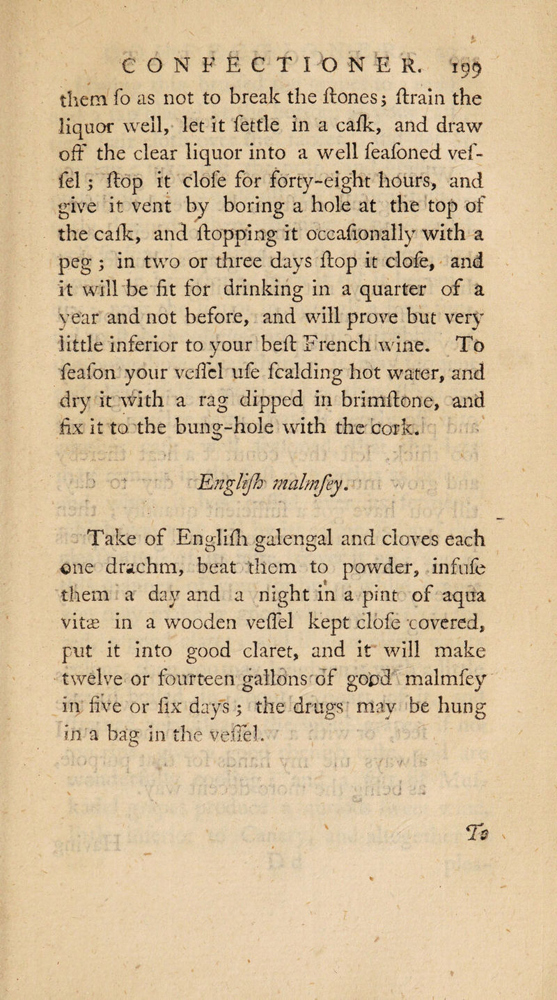 them fo as not to break the ftones 5 ftrain the liquor well, let it fettle in a cafk, and draw off the clear liquor into a well feafoned vef- fel; ftop it clofe for forty-eight hours, and give it vent by boring a hole at the top of the calk, and flopping it occasionally with a peg ; in two or three days flop it clofe, and it will be fit for drinking in a quarter of a year and not before, and will prove but very little inferior to your bed French wine. To feafon your veffcl ufe fcalding hot water, and dry it with a rag dipped in brimftone, and fix it to the bung-hole with the cork. Take of Englifh galengal and cloves each one drachm, beat them to powder, infufe them a day and a night in a pint of aqua vitae in a wooden veffel kept clofe covered, put it into good claret, and it will make twelve or fourteen gallons of good malmfey in five or fix days; the drugs may be hung in a bag in the veffel. /