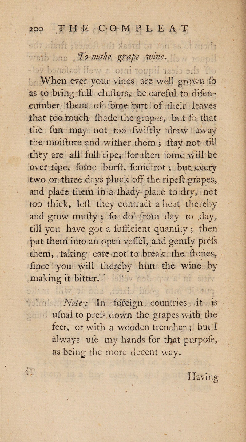 To make grape wine. ;i f { F T; ' v> i l X C -i. V. ■■. When ever your vines are well grown fo as to brine* full duffers, be careful to difen- cumber them of feme part of their leaves that too much fhade the grapes, but fo that the fun may not too fwiftly draw away the moifture and wither them > ftay not till they are all full ripe, for then feme will be over ripe, feme burft, feme rot; but. every two or three days pluck off the ripeft grapes, and place them in a fhady place to dry, not too thick, left they contract a heat thereby and grow mufty ; fo do from day to ,day, till you have got a fufticient quantity; then put them into an open veffel, and gently prefs them, taking care not to break the ftones, fince you will thereby hurt the wine by making it bitter. . i * t F Note: In foreign countries it is ufual to prefs down the grapes with the feet, or with a wooden trencher ; but I always ufe my hands for that purpofe, as being the more decent way. Having