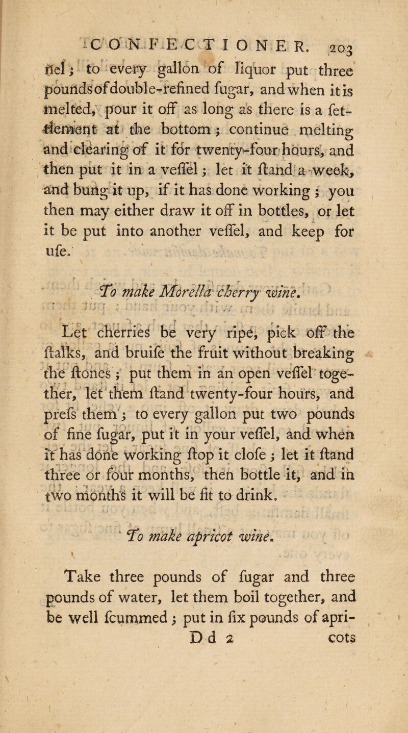 f € O N F ECTIONER, 203 ftel; to every gallon of liquor put three pounds of double-refined fugar, and when itis melted, pour it off as long as there is a fet- tlement at the bottom; continue melting and clearing of it for twenty-four hours, and then put it in a veffel; let it ftand a week, and bung it up, if it has done working : you then may either draw it off in bottles, or let it be put into another veffel, and keep for ufe. To make Morelia cherry wine. - : ‘ ’' * • • : [ C • : '■  ■ ; l : ; • 1 i .. n - ..; < : j > j i , Let cherries be very ripe, pick off the fialks, and bruife the fruit without breaking the ftones ; put them in an open veffel toge¬ ther, let them ftand twenty-four hours, and prefs them ; to every gallon put two pounds of fine fugar, put it in your veffel, and when it has done working flop it clofe ; let it ftand three or four months, then bottle it, and in ' v | ' r j', 4 two months it will be fit to drink. To make apricot wine. Take three pounds of fugar and three pounds of water, let them boil together, and be well fcummed; put in fix pounds of apri- D d 2 cots \ • ( , 1