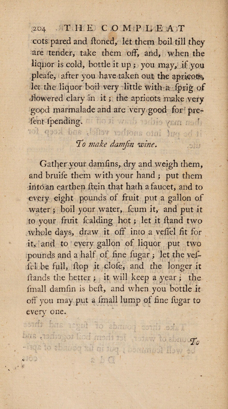 :204 T H E COMP B E A T cots pared and ftoned, let them boil till they are tender, take them off, and, when the liquor is cold, bottle it up; you may, if you pleafe, after you have taken out the aprieotss, let the liquor boil very little with a fprig of flowered clary in it; the apricots make very good marmalade and are very good for pre- lent-(pending. • , ■ ' q t I -1 . r| y.: - | |. ■ -■ ’ ) \ • tj ■ j : ‘ To make damjin wine* Gather your damfms, dry and weigh them, and bruife them with your hand ; put them into an earthen ftein that hath a faucet, and to every eight pounds of fruit put a gallon of water \ boil your water, feu mi t, and put it to your fruit fealding hot; let it fland two whole days, draw it off into a veffel fit for it, and to every gallon of liquor put two pounds and a half of fine fugar; let the vef- fei be full, flop it clofe, and the longer it ftands the better ; it wall keep a year ; the fmall darnfrn is befl, and when you bottle it off you may put a fmall lump of fine fugar to every one.