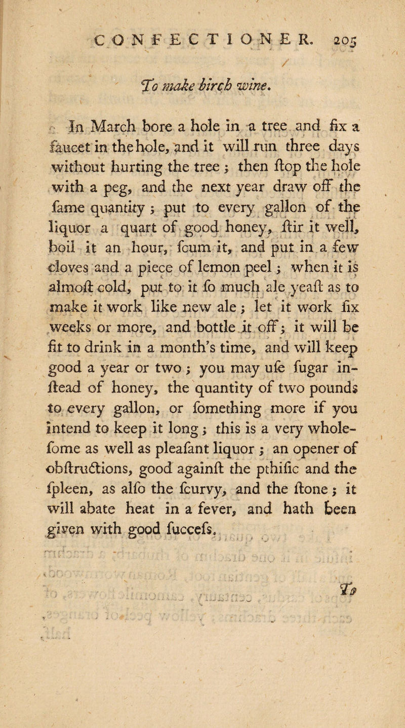 ' -;v -- , / To make birch wine* In March bore a hole in a tree and fix a .r i faucet in the hole, and it will run three days without hurting the tree ; then flop the hole with a peg, and the next year draw off the fame quantity 1 put to every gallon of the liquor a quart of good honey, Air it well, boil it an hour, fcum it, and put in a few cloves and a piece of lemon peel; when it is almoft cold, put to it fo much ale yeafi as to make it work like new ale ; let it work fix weeks or more, and bottle it off; it will be • * fit to drink in a month’s time, and will keep good a year or two ; you may ufe fugar In- ftead of honey, the quantity of two pounds to every gallon, or fomething more if you intend to keep it long; this is a very whole- fome as well as pleafant liquor ; an opener of ofafiru&ions, good againA the pthific and the fpleen, as alfo the fcurvy, and the Aone $ it will abate heat in a fever, and hath been given with good fuccefs.