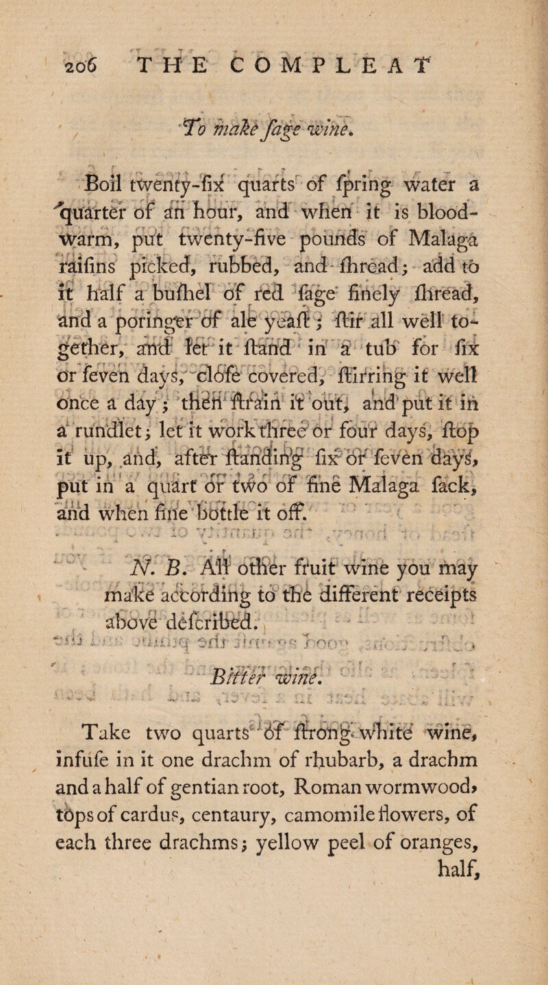 To make fage wine. Boil twenty-fix quarts of fpring water a quarter of in hour, and when it is blood- warm, put twenty-five pounds of Malaga raifins picked, rubbed, and- thread; add to it half a bufhel of red fage finely thread, and a poringer of ale yea ft; ffir all well to¬ gether, and let it ftand in a tub for fix or feven days, clofe covered, ftirring it well once a day ; thefi Arain it out, and put it in a rundlet ^ let it work three or four days, flop it up, and, after fending fix of feven dayg put in a quart or two of fine Malaga fack and when fine bottle it off. r r it i N. B. Aid o tiler rruit wine you may make according to the different receipts above defcribed. * •!: 'i■ iiiIK| Cecil J fft** or: of>' ’ :• a j >. Bitter wine. Take two quarts 6f ffron^ white wine, infufe in it one drachm of rhubarb, a drachm and a half of gentian root, Roman wormwood* tops of cardus, centaury, camomile liowrers, of each three drachms $ yellow peel of oranges, half.