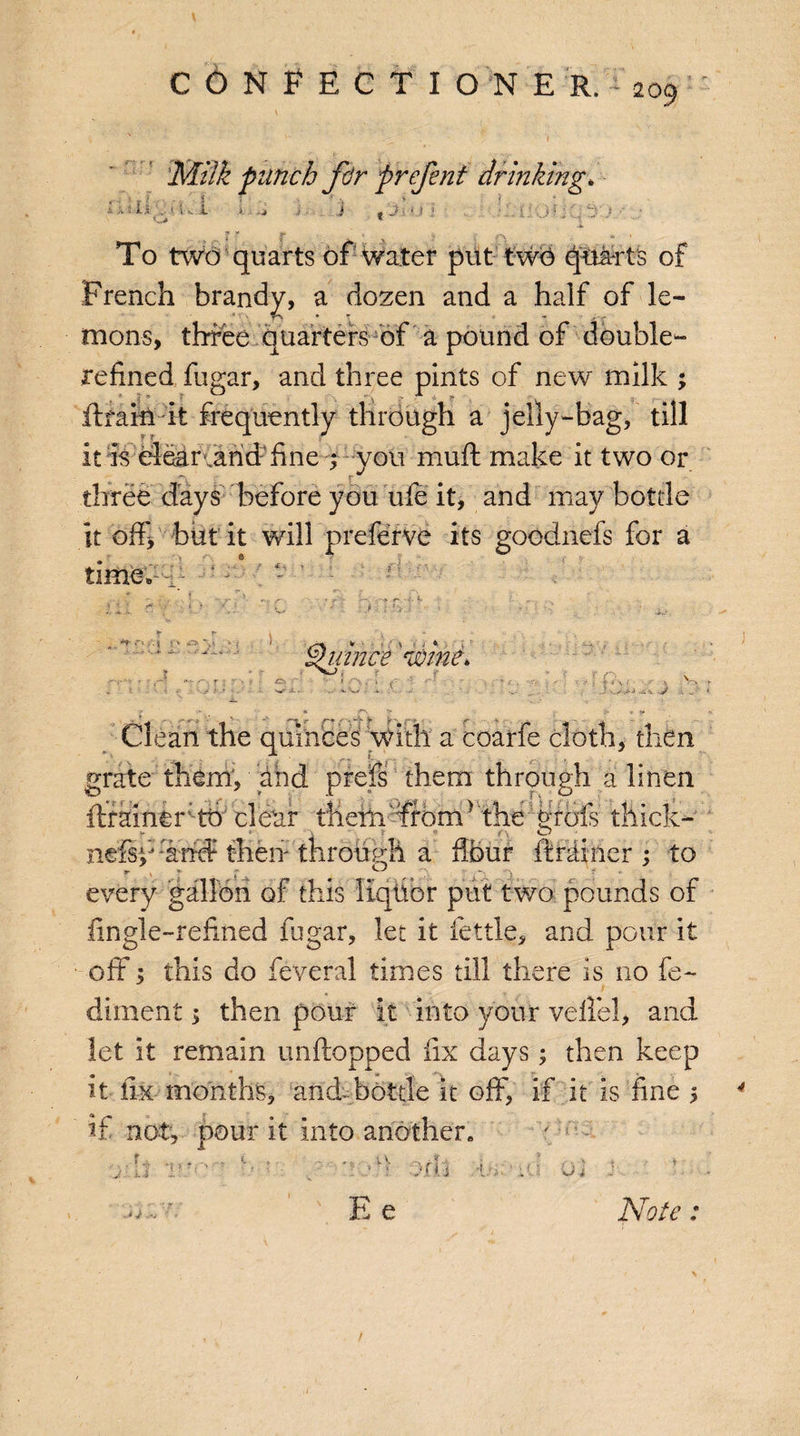 Milk punch fir prefinf drinking* ix it X . i IV. J * '• I faiOfiGtJ To two quarts of water put two quarts of French brandy, a dozen and a half of le¬ mons, three quarters of a pound of double- refined fugar, and three pints of new milk ; drain it frequently through a jelly-bag, till it is clear canid- fine ; you mull make it two or three days before you ufe it, and may bottle it off, but it will preferve its goodnefs for a time.1- ‘ - ;v -V>' ‘i Quince 'wine, 'TV I . ! . ir\ ‘t r r \ J ^ V •• .. Clean the quinces ‘with a coarfe cloth, then grate them, and prefs them through a linen drainer th clear tliehi%bm> 'the: WoTs thick- - \ t ® /\ o nefspetrd then through a four drainer ; to every gallon of this liqfior put two pounds of lingle-refined fugar, let it fettle, and pour it off; this do feveral times till there is no fe~ diluent > then pour it into your velfel, and let it remain unftopped fix days; then keep it fix months, and-bottle it off, if it is fine 5 if not, pour it into another. 'V ::t J: 5. -> •V’ ;* b i J i Ee Note: /