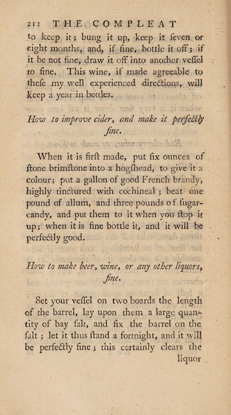 to keep it; bung it up, keep it feven or eight months, and, if fine, bottle it off*; if it be not fine, draw it off into another veffel to fine. This wine, if made agreeable to thefe my well experienced directions, will keep a year in bottles. How to improve cider, and make it perfectly fine. . 1 r , • * , e> -T‘ 1 . - C Y- ■ • , • •> Y*V l - • '! 4 • S. ' . V \ V V M j -.A. When it is firft made, put fix ounces of ftone brimftone into a hogfhead, to give it a colour; put a gallon of good French brandy, highly tinctured with cochineal ; beat one pound of allum, and three pounds o f fugar- candy, and put them to it when you ftop it up; when it is fine bottle it, and it will be perfectly good. . .. C - . . y-C'l --... , : How to make beer, wine, or any other liquors, fine. Set your veffel on two boards the length of the barrel, lay upon them a large quan¬ tity of bay fait, and fix the barrel on the fait ; let it thus ftand a fortnight, and it will be perfectly fine; this certainly clears the liquor