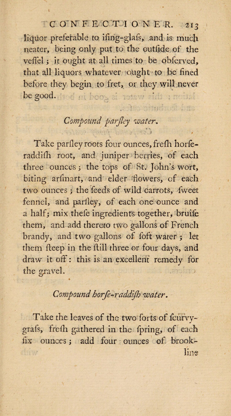 liquor preferable to ifing-glafs, and is much neater, being only put to'the outfide of the veffel; it ought at all times to be obferved, that all liquors whatever ought to be fined before they begin to fret, or they will never be good. „ - ' « ' . -r • • • .• Compound parjley water. V 3 ■' J * Take parfley roots four ounces, frefh horfe- raddifh root, and juniper berries, of each three ounces; the tops of St. John's wort, biting arfmart, and elder flowers, of each two ounces; the feeds of wild carrots, fweet fennel, and parlley, of each one ounce and a half; mix thefe ingredients together, bruife them, and add thereto two gallons of French brandy, and two gallons of foft water ; let them fteep in the ftill three or four days, and draw it off: this is an excellent remedy for the gravel. a Compound horfe-raddifh water. Take the leaves of the two forts of fcurvy- * grafs, frefh gathered in the fpring, of each fix ounces; add four ounces of brook- line