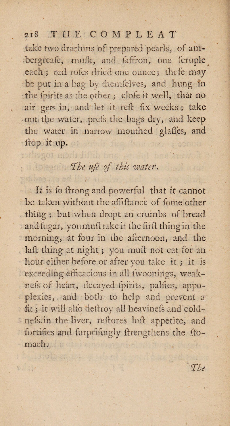 take two drachms of prepared pearls, of am- -bergreafe, malic, and faffron, one fcrople each \ red rofes dried one ounce; thefe may be put in a bag by themfelves, and hung in the fpirits as the pther s clofe it well, that no air gets in, and let it reft fix weeks; take • out the water, prefs the bags dry, and keep the water in narrow mouthed glades, and flop it up. The ufe of this water. ; V.: : ) • It is fo ftrong and powerful that it cannot be taken without the affiftance of fame other thing ; but when dropt an crumbs of bread and fugar, you muft take it the firft thing in the morning, at four in the afternoon, and the laft thing at night; you muft not eat for an - hour either before or after you take it ; it is exceeding efficacious in all fwoonings, weak¬ iiefs of heart, decayed fpirits, palfies, appo- plexies, and both to help and prevent a. fit; it will alfo deftroy all heavinefs and cold- nefsdn the liver, reftores loft appetite, and fortifies and furprifingly ftrengthens the fto- maefa. i Tie