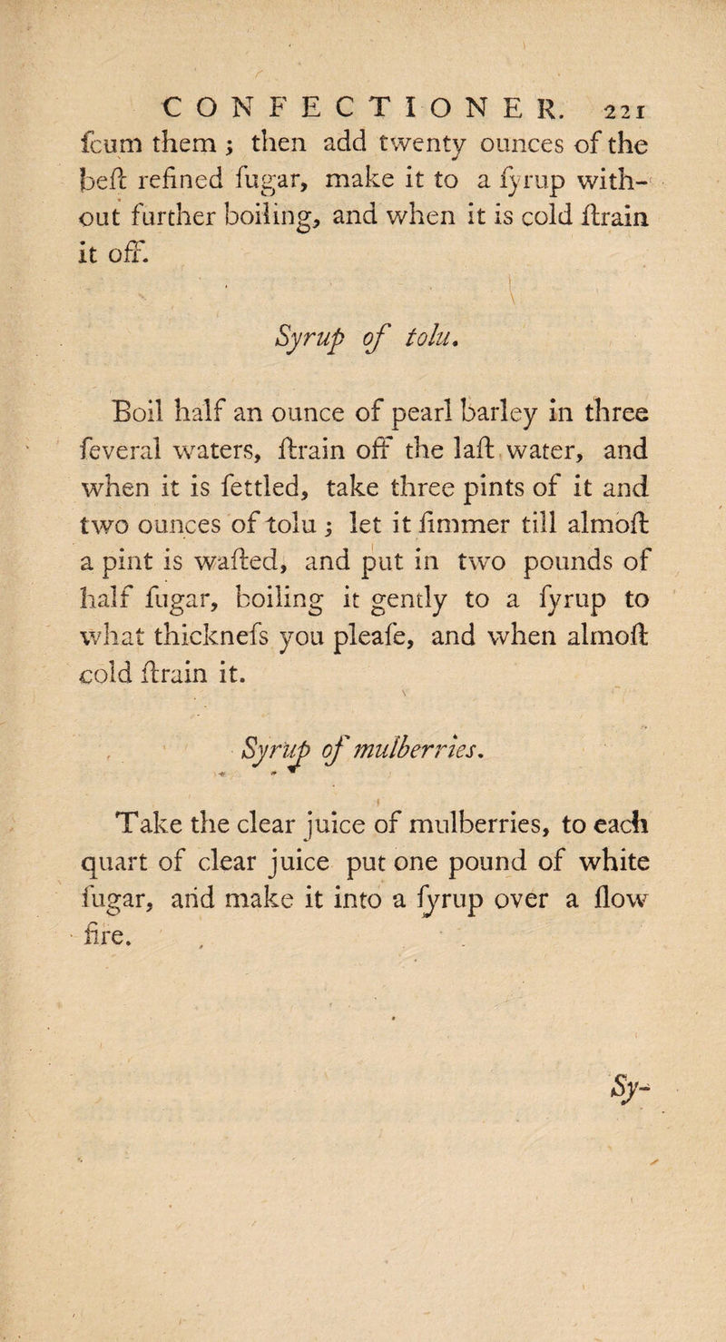 fcum them ; then add twenty ounces of the jbeft refined fugar, make it to a fyrup with¬ out further boiling, and when it is cold ftrain it off. Syrup of tolu. Boil half an ounce of pearl barley in three feveral waters, ftrain oft the laft water, and 'when it is fettled, take three pints of it and two ounces of tolu ; let it ft miner till almoft a pint is wafted, and put in two pounds of half fugar, boiling it gently to a fvrup to what thicknefs you pleafe, and when almoft cold ftrain it. Syrup of mulberries. ■* Take the clear juice of mulberries, to each quart of clear juice put one pound of white fugar, arid make it into a fyrup over a flow fire.